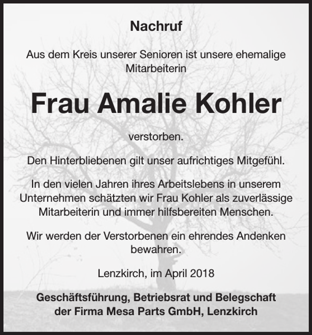 <p>Nachruf<br />Aus dem Kreis unserer Senioren ist unsere ehemalige<br />Mitarbeiterin</p><p>Frau Amalie Kohler<br />verstorben.<br />Den Hinterbliebenen gilt unser aufrichtiges Mitgefühl.<br />In den vielen Jahren ihres Arbeitslebens in unserem<br />Unternehmen schätzten wir Frau Kohler als zuverlässige<br />Mitarbeiterin und immer hilfsbereiten Menschen.<br />Wir werden der Verstorbenen ein ehrendes Andenken<br />bewahren.<br />Lenzkirch, im April 2018<br />Geschäftsführung, Betriebsrat und Belegschaft<br />der Firma Mesa Parts GmbH, Lenzkirch</p>