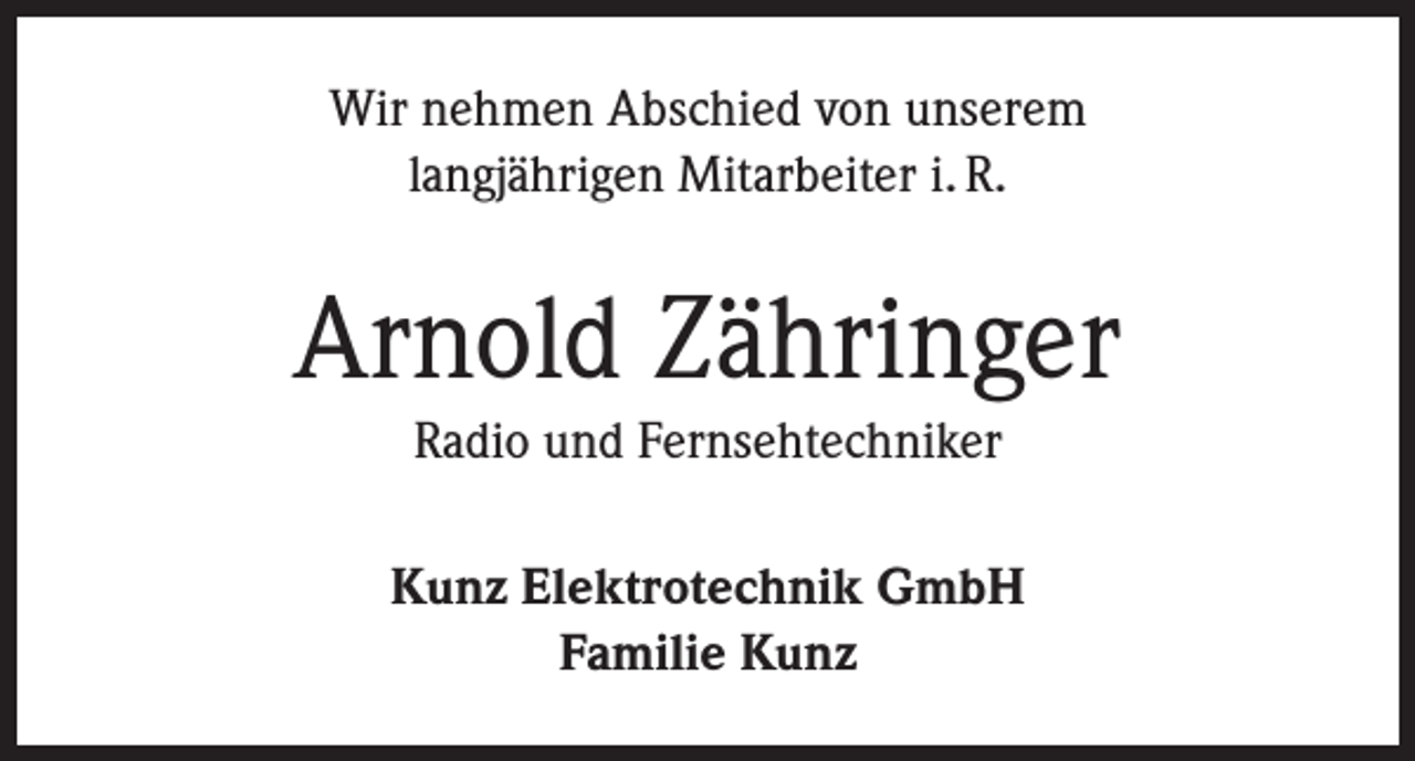 <p>Wir nehmen Abschied von unserem<br />langjährigen Mitarbeiter i. R.</p><p>Arnold Zähringer<br />Radio und Fernsehtechniker<br />Kunz Elektrotechnik GmbH<br />Familie Kunz</p>