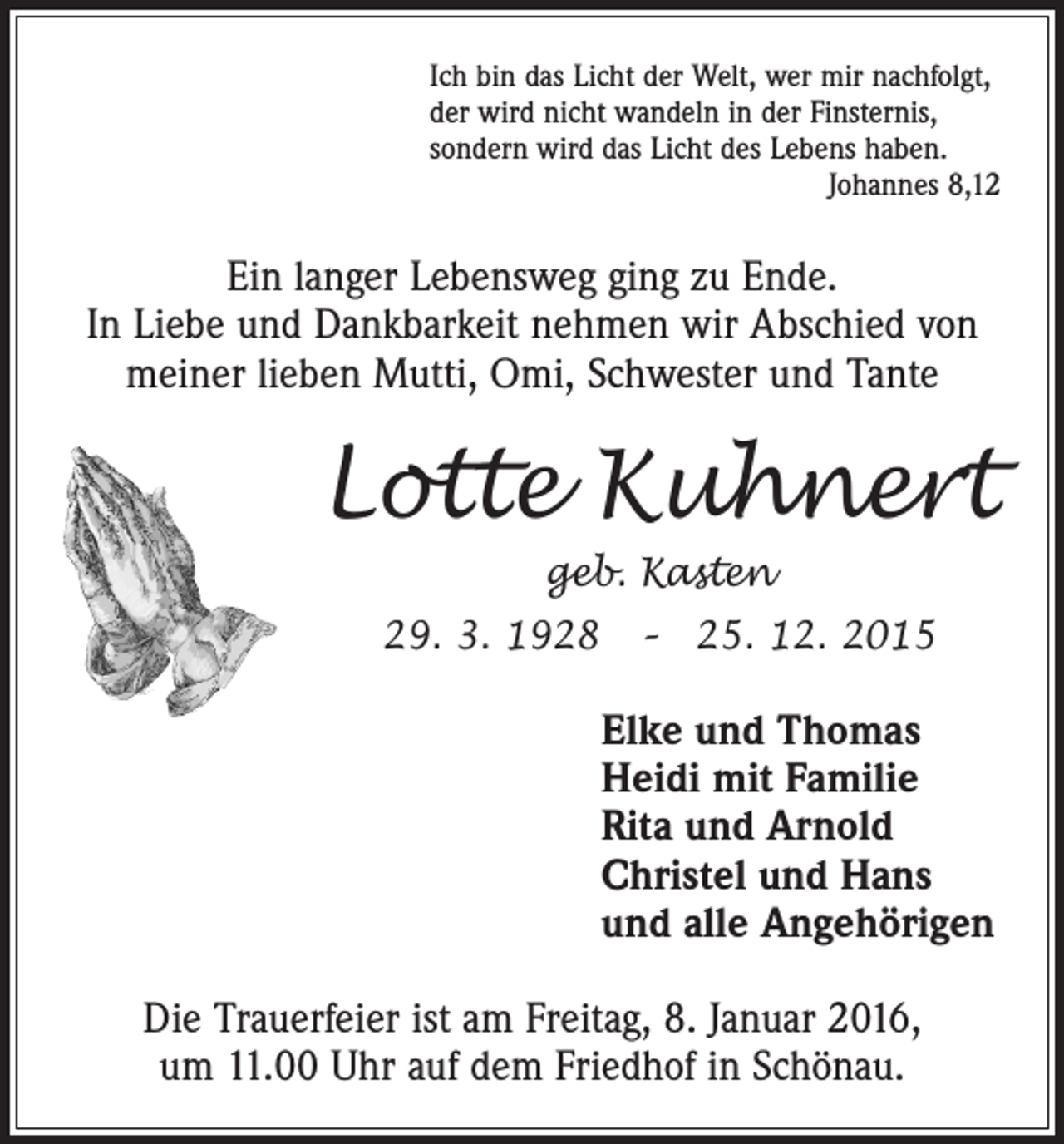 <p>Ich bin das Licht der Welt, wer mir nachfolgt,<br />der wird nicht wandeln in der Finsternis,<br />sondern wird das Licht des Lebens haben.<br />Johannes 8,12</p><p>Ein langer Lebensweg ging zu Ende.<br />In Liebe und Dankbarkeit nehmen wir Abschied von<br />meiner lieben Mutti, Omi, Schwester und Tante</p><p>Lotte Kuhnert<br />geb. Kasten<br />29. 3. 1928 – 25. 12. 2015</p><p>Elke und Thomas<br />Heidi mit Familie<br />Rita und Arnold<br />Christel und Hans<br />und alle Angehörigen<br />Die Trauerfeier ist am Freitag, 8. Januar 2016,<br />um 11.00 Uhr auf dem Friedhof in Schönau.</p>