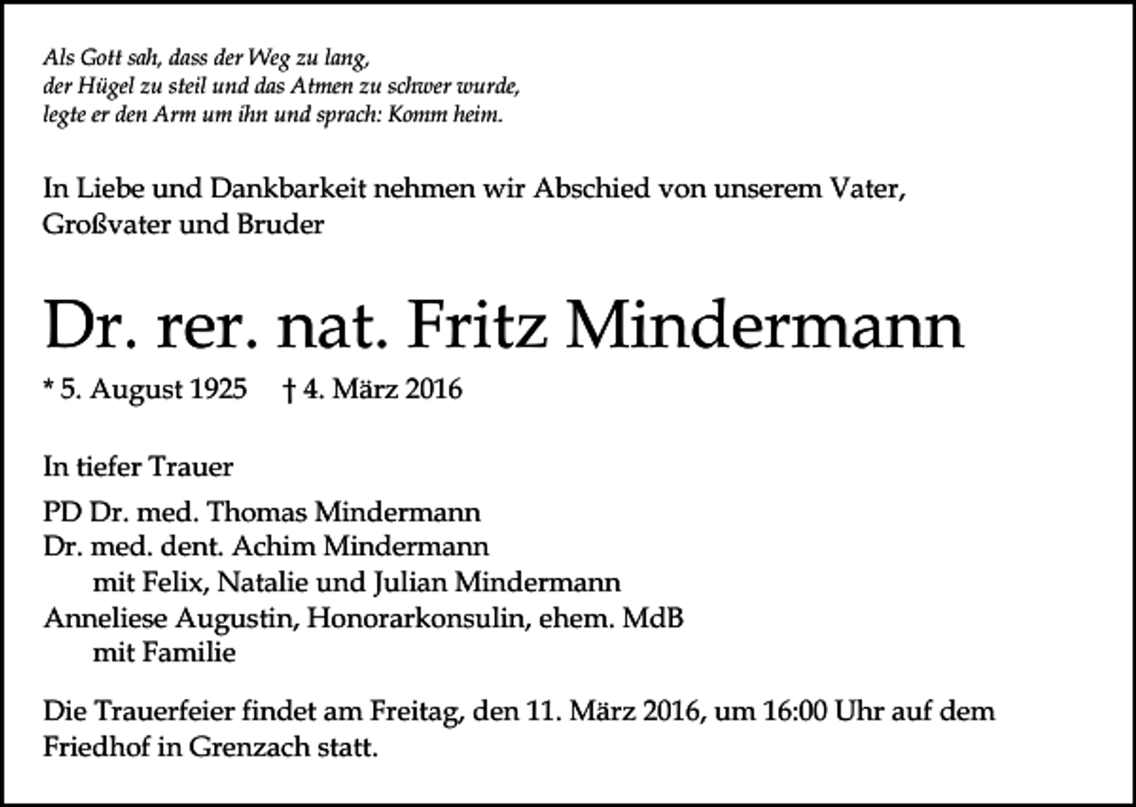<p>Als Gott sah, dass der Weg zu lang,<br />der Hügel zu steil und das Atmen zu schwer wurde,<br />legte er den Arm um ihn und sprach: Komm heim.</p><p>In Liebe und Dankbarkeit nehmen wir Abschied von unserem Vater,<br />Großvater und Bruder</p><p>Dr. rer. nat. Fritz Mindermann<br />* 5. August 1925</p><p>† 4. März 2016</p><p>In tiefer Trauer<br />PD Dr. med. Thomas Mindermann<br />Dr. med. dent. Achim Mindermann<br />mit Felix, Natalie und Julian Mindermann<br />Anneliese Augustin, Honorarkonsulin, ehem. MdB<br />mit Familie<br />Die Trauerfeier findet am Freitag, den 11. März 2016, um 16:00 Uhr auf dem<br />Friedhof in Grenzach statt.</p>