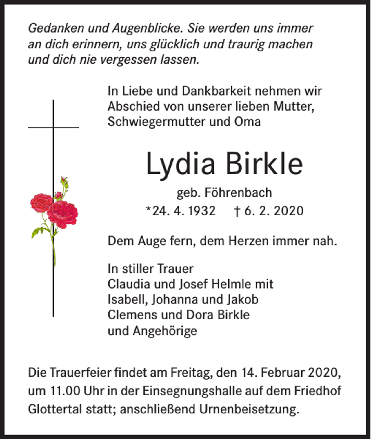 <p>Gedanken und Augenblicke. Sie werden uns immer<br />an dich erinnern, uns glücklich und traurig machen<br />und dich nie vergessen lassen.<br />In Liebe und Dankbarkeit nehmen wir<br />Abschied von unserer lieben Mutter,<br />Schwiegermutter und Oma</p><p>Lydia Birkle<br />geb. Föhrenbach<br />*24. 4. 1932 † 6. 2. 2020<br />Dem Auge fern, dem Herzen immer nah.<br />In stiller Trauer<br />Claudia und Josef Helmle mit<br />Isabell, Johanna und Jakob<br />Clemens und Dora Birkle<br />und Angehörige<br />Die Trauerfeier findet am Freitag, den 14. Februar 2020,<br />um 11.00 Uhr in der Einsegnungshalle auf dem Friedhof<br />Glottertal statt; anschließend Urnenbeisetzung.</p>