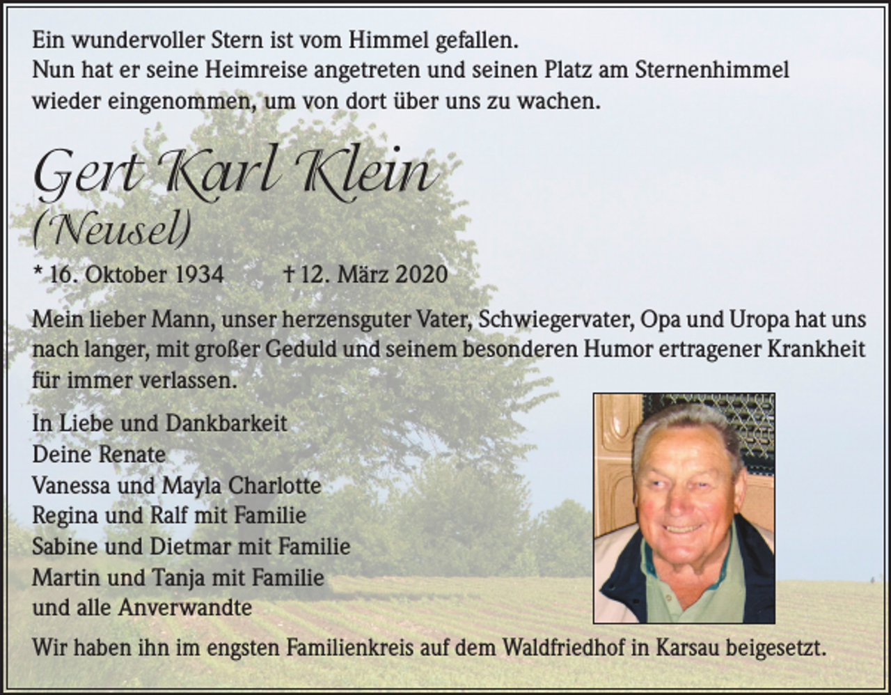 <p>Ein wundervoller Stern ist vom Himmel gefallen.<br />Nun hat er seine Heimreise angetreten und seinen Platz am Sternenhimmel<br />wieder eingenommen, um von dort über uns zu wachen.</p><p>Gert Karl Klein<br />(Neusel)</p><p>* 16. Oktober 1934</p><p>† 12. März 2020</p><p>Mein lieber Mann, unser herzensguter Vater, Schwiegervater, Opa und Uropa hat uns<br />nach langer, mit großer Geduld und seinem besonderen Humor ertragener Krankheit<br />für immer verlassen.<br />In Liebe und Dankbarkeit<br />Deine Renate<br />Vanessa und Mayla Charlotte<br />Regina und Ralf mit Familie<br />Sabine und Dietmar mit Familie<br />Martin und Tanja mit Familie<br />und alle Anverwandte<br />Wir haben ihn im engsten Familienkreis auf dem Waldfriedhof in Karsau beigesetzt.</p>
