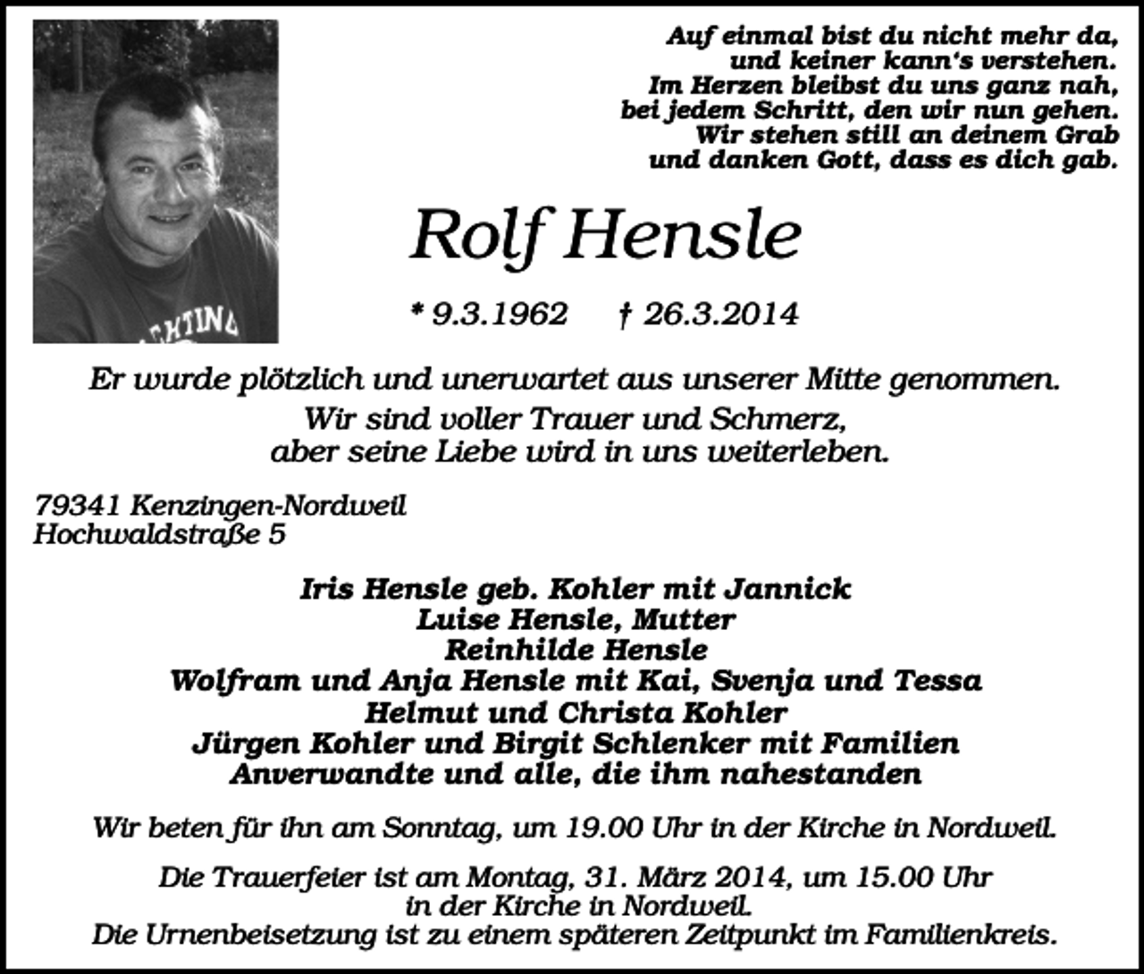 <p>Auf einmal bist du nicht mehr da,<br />und keiner kann‘s verstehen.<br />Im Herzen bleibst du uns ganz nah,<br />bei jedem Schritt, den wir nun gehen.<br />Wir stehen still an deinem Grab<br />und danken Gott, dass es dich gab.</p><p>Rolf Hensle<br />* 9.3.1962</p><p>† 26.3.2014</p><p>Er wurde plötzlich und unerwartet aus unserer Mitte genommen.<br />Wir sind voller Trauer und Schmerz,<br />aber seine Liebe wird in uns weiterleben.<br />79341 Kenzingen-Nordweil<br />Hochwaldstraße 5</p><p>Iris Hensle geb. Kohler mit Jannick<br />Luise Hensle, Mutter<br />Reinhilde Hensle<br />Wolfram und Anja Hensle mit Kai, Svenja und Tessa<br />Helmut und Christa Kohler<br />Jürgen Kohler und Birgit Schlenker mit Familien<br />Anverwandte und alle, die ihm nahestanden<br />Wir beten für ihn am Sonntag, um 19.00 Uhr in der Kirche in Nordweil.<br />Die Trauerfeier ist am Montag, 31. März 2014, um 15.00 Uhr<br />in der Kirche in Nordweil.<br />Die Urnenbeisetzung ist zu einem späteren Zeitpunkt im Familienkreis.</p>