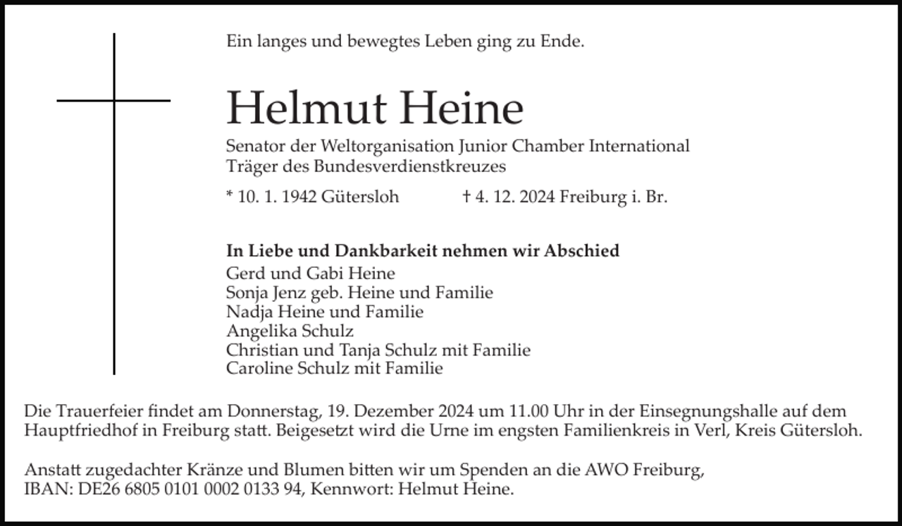 <p>Ein langes und bewegtes Leben ging zu Ende.</p><p>Helmut Heine<br />Senator der Weltorganisation Junior Chamber International<br />Träger des Bundesverdienstkreuzes<br />* 10. 1. 1942 Gütersloh</p><p>† 4. 12. 2024 Freiburg i. Br.</p><p>In Liebe und Dankbarkeit nehmen wir Abschied<br />Gerd und Gabi Heine<br />Sonja Jenz geb. Heine und Familie<br />Nadja Heine und Familie<br />Angelika Schulz<br />Christian und Tanja Schulz mit Familie<br />Caroline Schulz mit Familie<br />Die Trauerfeier ﬁndet am Donnerstag, 19. Dezember 2024 um 11.00 Uhr in der Einsegnungshalle auf dem<br />Hauptfriedhof in Freiburg sta�. Beigese�t wird die Urne im engsten Familienkreis in Verl, Kreis Gütersloh.<br />Ansta� zugedachter Kränze und Blumen bi�en wir um Spenden an die AWO Freiburg,<br />IBAN: DE2805 0101 0002 0133 94, Kennwort: Helmut Heine.</p>
