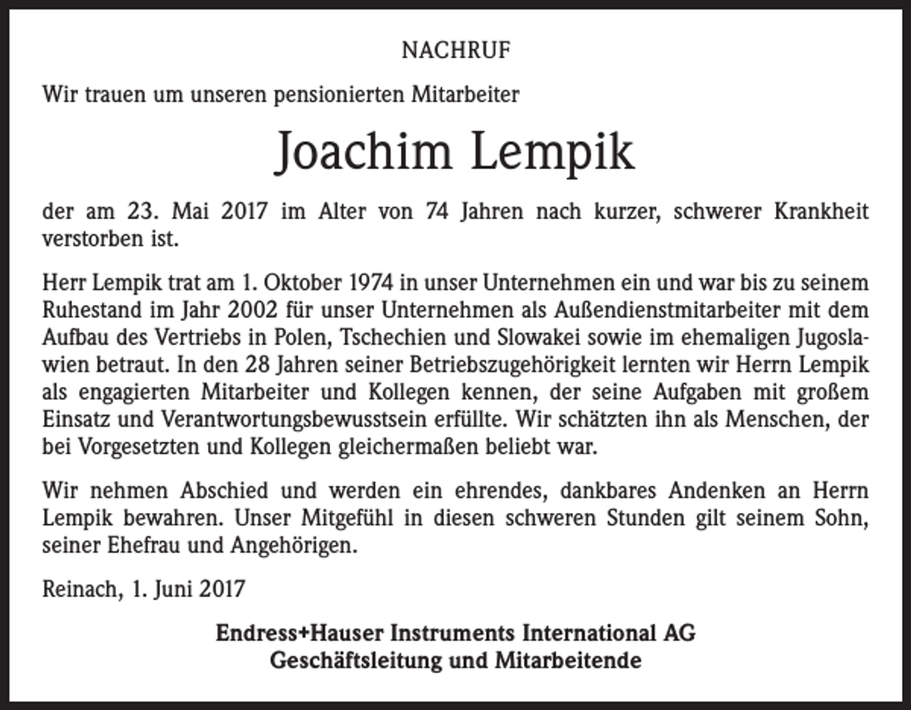 <p>NACHRUF<br />Wir trauen um unseren pensionierten Mitarbeiter</p><p>Joachim Lempik<br />der am 23. Mai 2017 im Alter von 74 Jahren nach kurzer, schwerer Krankheit­<br />ver­storben ist.<br />Herr Lempik trat am 1. Oktober 1974 in unser Unternehmen ein und war bis zu seinem<br />Ruhestand im Jahr 2002 für unser Unternehmen als Außendienstmitarbeiter mit dem<br />Aufbau des Vertriebs in Polen, Tschechien und Slowakei sowie im ehemaligen Jugoslawien betraut. In den 28 Jahren seiner Betriebszugehörigkeit lernten wir Herrn Lempik<br />als engagierten Mitarbeiter und Kollegen kennen, der seine Aufgaben mit großem<br />­Einsatz und Verantwortungsbewusstsein erfüllte. Wir schätzten ihn als Menschen, der<br />bei ­Vorgesetzten und Kollegen gleichermaßen beliebt war.<br />Wir nehmen Abschied und werden ein ehrendes, dankbares Andenken an Herrn<br />­Lempik bewahren. Unser Mitgefühl in diesen schweren Stunden gilt seinem Sohn,<br />seiner Ehefrau und Angehörigen.<br />Reinach, 1. Juni 2017<br />Endress+Hauser Instruments International AG<br />Geschäftsleitung und Mitarbeitende</p>