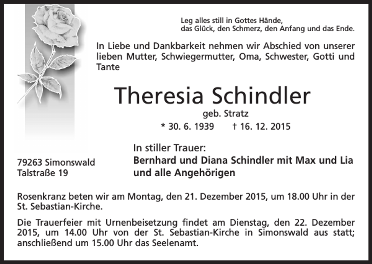 <p>Leg alles still in Gottes Hände,<br />das Glück, den Schmerz, den Anfang und das Ende.</p><p>In Liebe und Dankbarkeit nehmen wir Abschied von unserer<br />lieben Mutter, Schwiegermutter, Oma, Schwester, Gotti und<br />Tante</p><p>Theresia Schindler<br />geb. Stratz<br />* 30. 6. 1939 † 16. 12. 2015</p><p>79263 Simonswald<br />Talstraße 19</p><p>In stiller Trauer:<br />Bernhard und Diana Schindler mit Max und Lia<br />und alle Angehörigen</p><p>Rosenkranz beten wir am Montag, den 21. Dezember 2015, um 18.00 Uhr in der<br />St. Sebastian-Kirche.<br />Die Trauerfeier mit Urnenbeisetzung findet am Dienstag, den 22. Dezember<br />2015, um 14.00 Uhr von der St. Sebastian-Kirche in Simonswald aus statt;<br />anschließend um 15.00 Uhr das Seelenamt.</p>