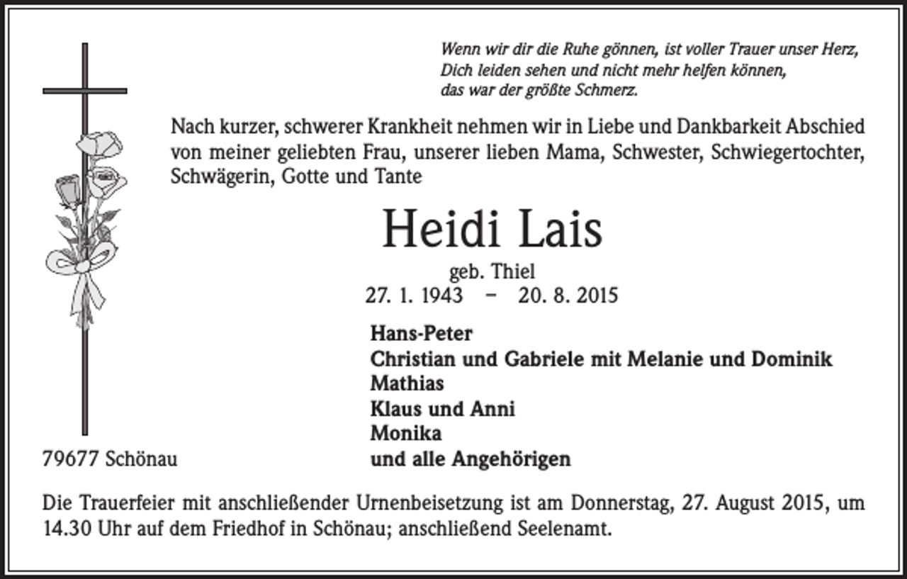 <p>Wenn wir dir die Ruhe gönnen, ist voller Trauer unser Herz,<br />Dich leiden sehen und nicht mehr helfen können,<br />das war der größte Schmerz.</p><p>Nach kurzer, schwerer Krankheit nehmen wir in Liebe und Dankbarkeit Abschied<br />von meiner geliebten Frau, unserer lieben Mama, Schwester, Schwiegertochter,<br />Schwägerin, Gotte und Tante</p><p>Heidi Lais</p><p>geb. Thiel<br />27. 1. 1943 – 20. 8. 2015</p><p>79677 Schönau</p><p>Hans-Peter<br />Christian und Gabriele mit Melanie und Dominik<br />Mathias<br />Klaus und Anni<br />Monika<br />und alle Angehörigen</p><p>Die Trauerfeier mit anschließender Urnenbeisetzung ist am Donnerstag, 27. August 2015, um<br />14.30 Uhr auf dem Friedhof in Schönau; anschließend Seelenamt.</p>