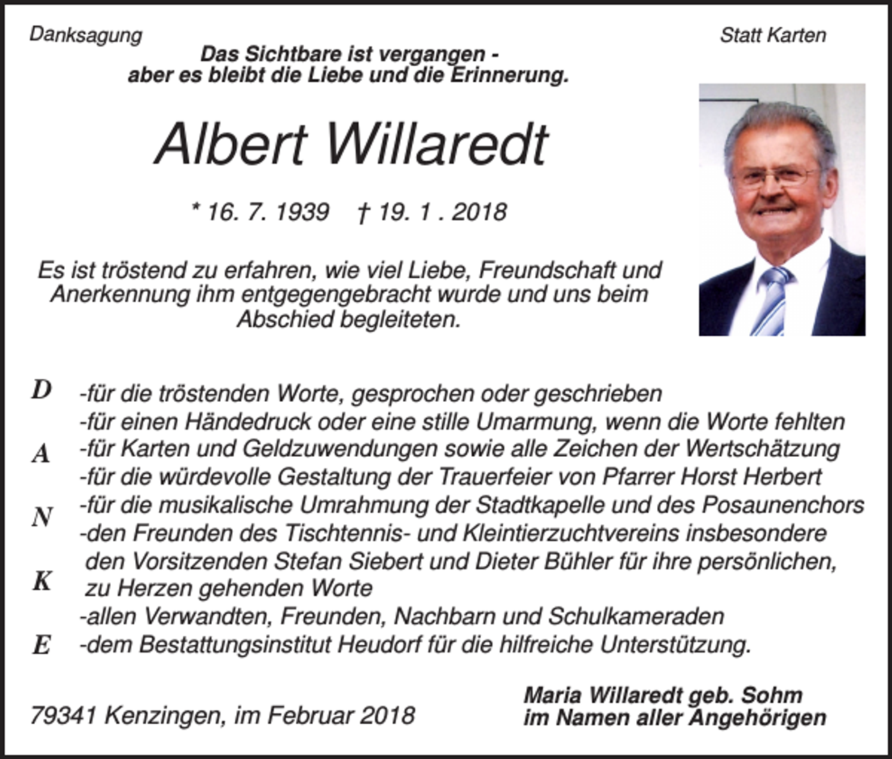 <p>Danksagung</p><p>Das Sichtbare ist vergangen aber es bleibt die Liebe und die Erinnerung.</p><p>Statt Karten</p><p>Albert Willaredt<br />* 16. 7. 1939</p><p>† 19. 1 . 2018</p><p>Es ist tröstend zu erfahren, wie viel Liebe, Freundschaft und<br />Anerkennung ihm entgegengebracht wurde und uns beim<br />Abschied begleiteten.</p><p>D -für die tröstenden Worte, gesprochen oder geschrieben<br />-für einen Händedruck oder eine stille Umarmung, wenn die Worte fehlten</p><p>A -für Karten und Geldzuwendungen sowie alle Zeichen der Wertschätzung<br />N<br />K<br />E</p><p>-für die würdevolle Gestaltung der Trauerfeier von Pfarrer Horst Herbert<br />-für die musikalische Umrahmung der Stadtkapelle und des Posaunenchors<br />-den Freunden des Tischtennis- und Kleintierzuchtvereins insbesondere<br />den Vorsitzenden Stefan Siebert und Dieter Bühler für ihre persönlichen,<br />zu Herzen gehenden Worte<br />-allen Verwandten, Freunden, Nachbarn und Schulkameraden<br />-dem Bestattungsinstitut Heudorf für die hilfreiche Unterstützung.</p><p>79341 Kenzingen, im Februar 2018</p><p>Maria Willaredt geb. Sohm<br />im Namen aller Angehörigen</p>