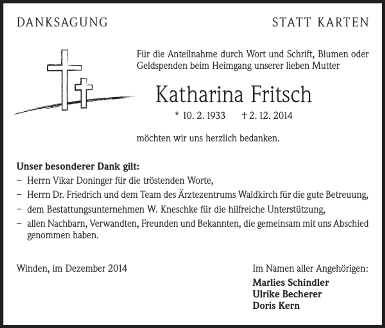 <p>DANKSAGUNG</p><p>STATT KARTEN<br />Für die Anteilnahme durch Wort und Schrift, Blumen oder<br />Geldspenden beim Heimgang unserer lieben Mutter</p><p>Katharina Fritsch<br />* 10. 2. 1933 † 2. 12. 2014<br />möchten wir uns herzlich bedanken.<br />Unser besonderer Dank gilt:<br />– Herrn Vikar Doninger für die tröstenden Worte,<br />– Herrn Dr. Friedrich und dem Team des Ärztezentrums Waldkirch für die gute Betreuung,<br />– dem Bestattungsunternehmen W. Kneschke für die hilfreiche Unterstützung,<br />– allen Nachbarn, Verwandten, Freunden und Bekannten, die gemeinsam mit uns ­A bschied<br />genommen haben.<br />Winden, im Dezember 2014</p><p>Im Namen aller Angehörigen:<br />Marlies Schindler<br />Ulrike Becherer<br />Doris Kern</p>