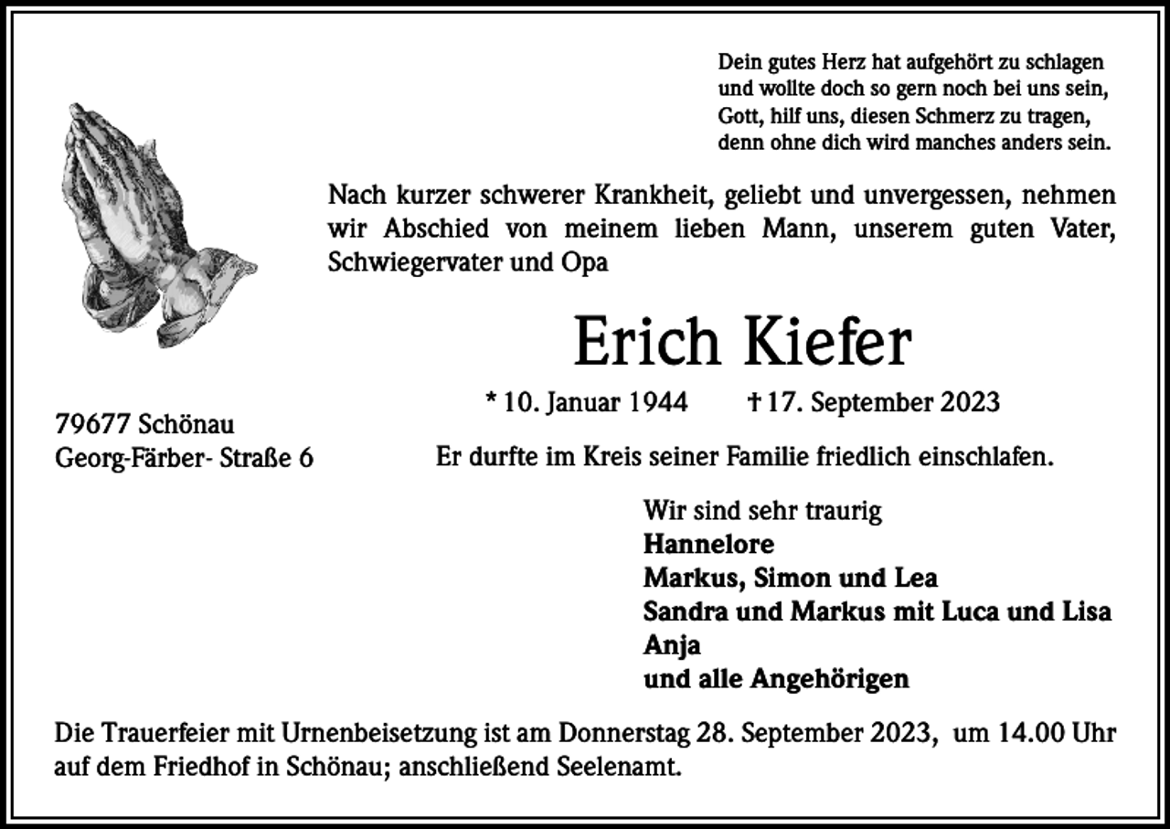 <p>Dein gutes Herz hat aufgehört zu schlagen<br />und wollte doch so gern noch bei uns sein,<br />Gott, hilf uns, diesen Schmerz zu tragen,<br />denn ohne dich wird manches anders sein.</p><p>Nach kurzer schwerer Krankheit, geliebt und unvergessen, nehmen<br />wir Abschied von meinem lieben Mann, unserem guten Vater,<br />Schwiegervater und Opa</p><p>Erich Kiefer<br />79677 Schönau<br />Georg-Färber- Straße 6</p><p>* 10. Januar 1944 † 17. September 2023<br />Er durfte im Kreis seiner Familie friedlich einschlafen.<br />Wir sind sehr traurig<br />Hannelore<br />Markus, Simon und Lea<br />Sandra und Markus mit Luca und Lisa<br />Anja<br />und alle Angehörigen</p><p>Die Trauerfeier mit Urnenbeisetzung ist am Donnerstag 28. September 2023, um 14.00 Uhr<br />auf dem Friedhof in Schönau; anschließend Seelenamt.</p>