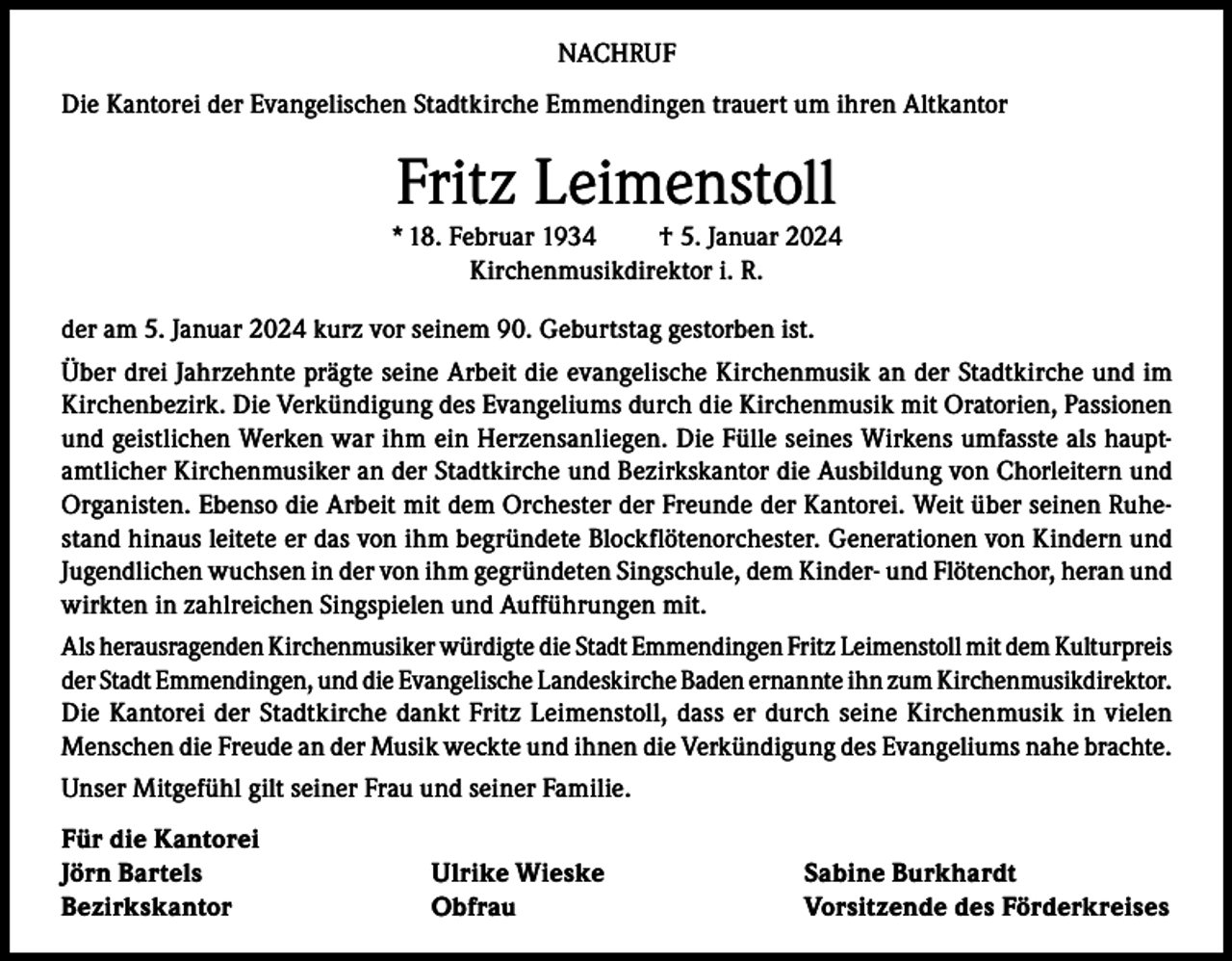 <p>NACHRUF<br />Die Kantorei der Evangelischen Stadtkirche Emmendingen trauert um ihren Altkantor</p><p>Fritz Leimenstoll<br />* 18. Februar 1934<br />† 5. Januar 2024<br />Kirchenmusikdirektor i. R.<br />der am 5. Januar 2024 kurz vor seinem 90. Geburtstag gestorben ist.<br />Über drei Jahrzehnte prägte seine Arbeit die evangelische Kirchenmusik an der Stadtkirche und im<br />Kirchenbezirk. Die Verkündigung des Evangeliums durch die Kirchenmusik mit Oratorien, Passionen<br />und geistlichen Werken war ihm ein Herzensanliegen. Die Fülle seines Wirkens umfasste als hauptamtlicher Kirchenmusiker an der Stadtkirche und Bezirkskantor die Ausbildung von Chorleitern und<br />Organisten. Ebenso die Arbeit mit dem Orchester der Freunde der Kantorei. Weit über seinen Ruhestand hinaus leitete er das von ihm begründete Blockflötenorchester. Generationen von Kindern und<br />Jugendlichen wuchsen in der von ihm gegründeten Singschule, dem Kinder- und Flötenchor, heran und<br />wirkten in zahlreichen Singspielen und Aufführungen mit.<br />Als herausragenden Kirchenmusiker würdigte die Stadt Emmendingen Fritz Leimenstoll mit dem Kulturpreis<br />der Stadt Emmendingen, und die Evangelische Landeskirche Baden ernannte ihn zum Kirchenmusikdirektor.<br />Die Kantorei der Stadtkirche dankt Fritz Leimenstoll, dass er durch seine Kirchenmusik in vielen<br />Menschen die Freude an der Musik weckte und ihnen die Verkündigung des Evangeliums nahe brachte.<br />Unser Mitgefühl gilt seiner Frau und seiner Familie.<br />Für die Kantorei<br />Jörn Bartels<br />Bezirkskantor</p><p>Ulrike Wieske<br />Obfrau</p><p>Sabine Burkhardt<br />Vorsitzende des Förderkreises</p>