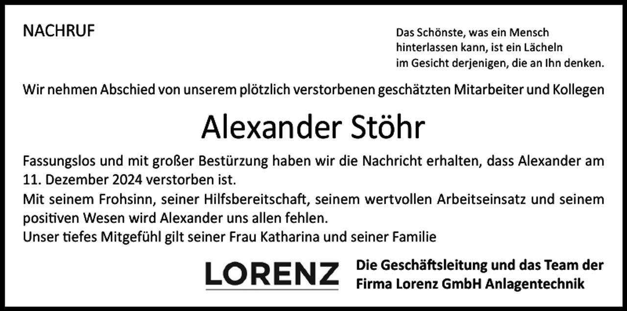 <p>NACHRUF</p><p>as Schönste, was ein Mensch<br />D<br />hinterlassen kann, ist ein Lächeln<br />im Gesicht derjenigen, die an Ihn denken.</p><p>Wir nehmen Abschied von unserem plötzlich verstorbenen geschätzten Mitarbeiter und Kollegen</p><p>Alexander Stöhr<br />Fassungslos und mit großer Bestürzung haben wir die Nachricht erhalten, dass Alexander am<br />11. Dezember 2024 verstorben ist.<br />Mit seinem Frohsinn, seiner Hilfsbereitschaft, seinem wertvollen Arbeitseinsatz und seinem<br />positiven Wesen wird Alexander uns allen fehlen.<br />Unser tiefes Mitgefühl gilt seiner Frau Katharina und seiner Familie<br />Die Geschäftsleitung und das Team der<br />Firma Lorenz GmbH Anlagentechnik</p>