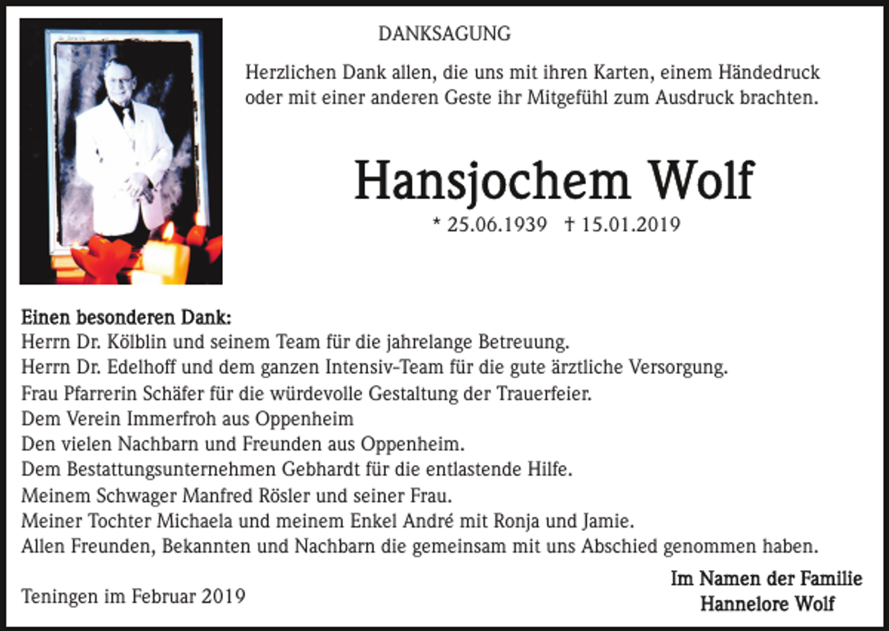 <p>DANKSAGUNG<br />Herzlichen Dank allen, die uns mit ihren Karten, einem Händedruck<br />oder mit einer anderen Geste ihr Mitgefühl zum Ausdruck brachten.</p><p>* 25.06.1939 † 15.01.2019</p><p>Herrn Dr. Kölblin und seinem Team für die jahrelange Betreuung.<br />Herrn Dr. Edelhoff und dem ganzen Intensiv-Team für die gute ärztliche Versorgung.<br />Frau Pfarrerin Schäfer für die würdevolle Gestaltung der Trauerfeier.<br />Dem Verein Immerfroh aus Oppenheim<br />Den vielen Nachbarn und Freunden aus Oppenheim.<br />Dem Bestattungsunternehmen Gebhardt für die entlastende Hilfe.<br />Meinem Schwager Manfred Rösler und seiner Frau.<br />Meiner Tochter Michaela und meinem Enkel André mit Ronja und Jamie.<br />Allen Freunden, Bekannten und Nachbarn die gemeinsam mit uns Abschied genommen haben.<br />Teningen im Februar 2019</p>
