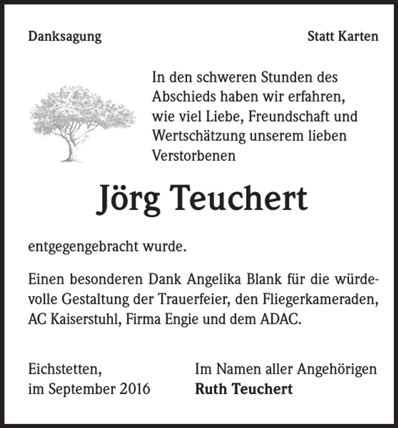 <p>Danksagung</p><p>Statt Karten</p><p>In den schweren Stunden des<br />Abschieds haben wir erfahren,<br />wie viel Liebe, Freundschaft und<br />Wertschätzung unserem lieben<br />Verstorbenen</p><p>Jörg Teuchert<br />entgegengebracht wurde.<br />Einen besonderen Dank Angelika Blank für die würdevolle Gestaltung der Trauerfeier, den Fliegerkameraden,<br />AC Kaiserstuhl, Firma Engie und dem ADAC.<br />Eichstetten,<br />im September 2016</p><p>Im Namen aller Angehörigen<br />Ruth Teuchert</p>