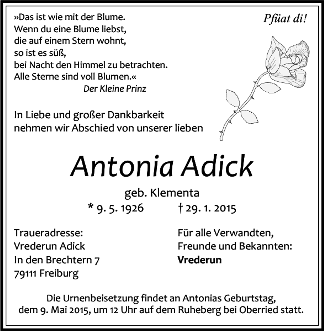<p>»Das ist wie mit der Blume.<br />Wenn du eine Blume liebst,<br />die auf einem Stern wohnt,<br />so ist es süß,<br />bei Nacht den Himmel zu betrachten.<br />Alle Sterne sind voll Blumen.«<br />Der Kleine Prinz</p><p>Pfüat di!</p><p>In Liebe und großer Dankbarkeit<br />nehmen wir Abschied von unserer lieben</p><p>Antonia Adick<br />geb. Klementa<br />* 9. 5. 1926<br />† 29. 1. 2015<br />Traueradresse:<br />Vrederun Adick<br />In den Brechtern 9111 Freiburg</p><p>Für alle Verwandten,<br />Freunde und Bekannten:<br />Vrederun</p><p>Die Urnenbeisetzung findet an Antonias Geburtstag,<br />dem 9. Mai 2015, um 12 Uhr auf dem Ruheberg bei Oberried statt.</p>