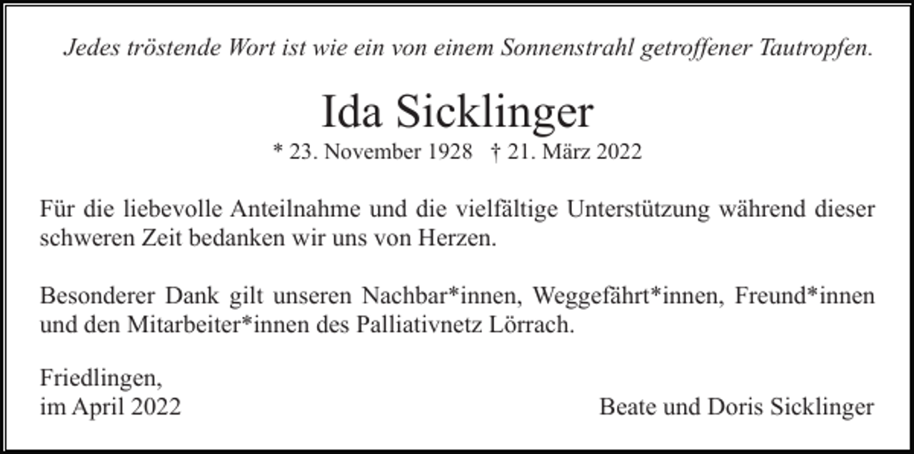 <p>Jedes tröstende Wort ist wie ein von einem Sonnenstrahl getroffener Tautropfen.</p><p>Ida Sicklinger<br />* 23. November 1928 † 21. März 2022</p><p>Für die liebevolle Anteilnahme und die vielfältige Unterstützung während dieser<br />schweren Zeit bedanken wir uns von Herzen.<br />Besonderer Dank gilt unseren Nachbar*innen, Weggefährt*innen, Freund*innen<br />und den Mitarbeiter*innen des Palliativnetz Lörrach.<br />Friedlingen,<br />im April 2022</p><p>Beate und Doris Sicklinger</p>