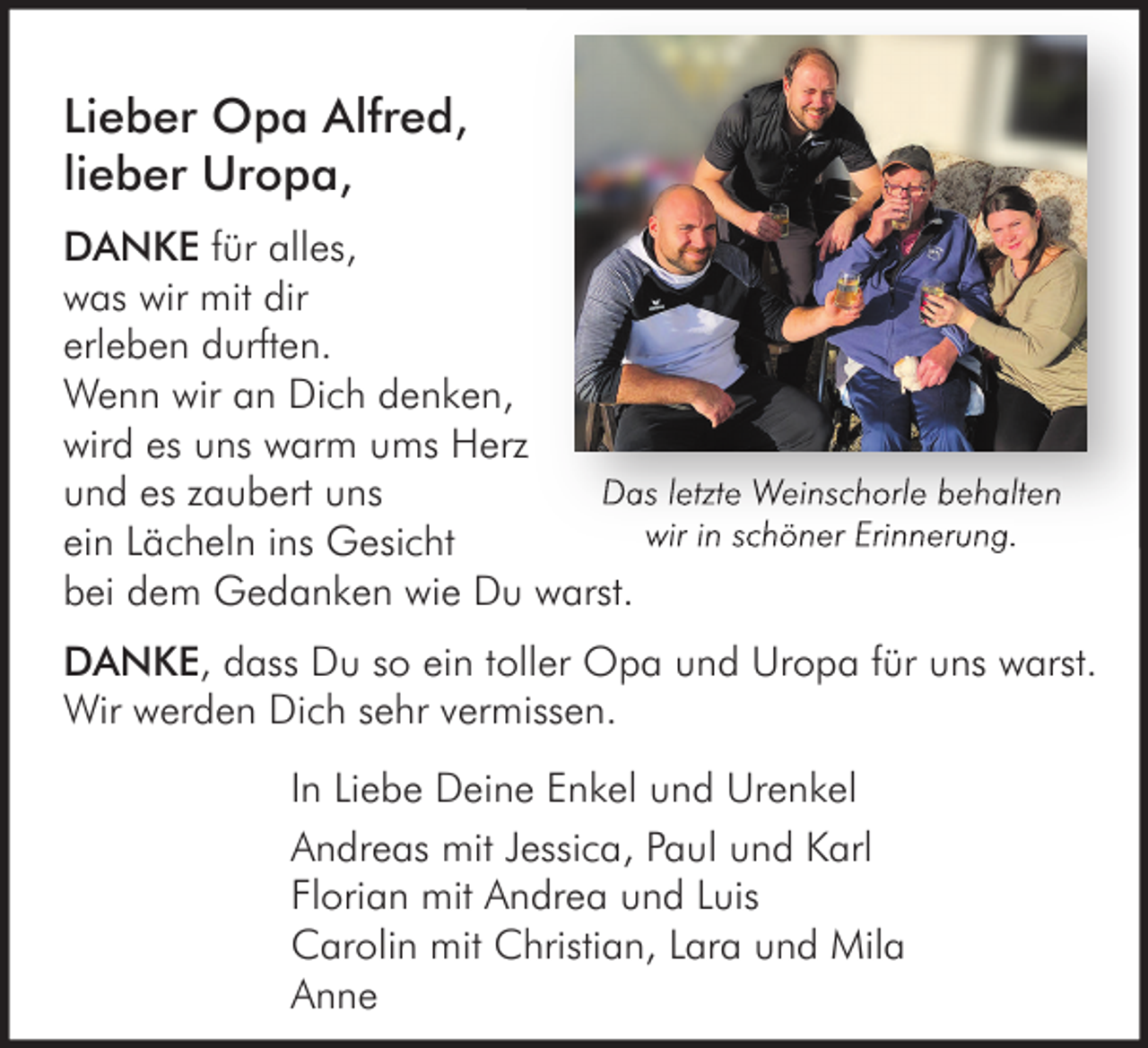 <p>Lieber Opa Alfred,<br />lieber Uropa,<br />DANKE für alles,<br />was wir mit dir<br />erleben durften.<br />Wenn wir an Dich denken,<br />wird es uns warm ums Herz<br />Das letzte Weinschorle behalten<br />und es zaubert uns<br />wir in schöner Erinnerung.<br />ein Lächeln ins Gesicht<br />bei dem Gedanken wie Du warst.<br />DANKE, dass Du so ein toller Opa und Uropa für uns warst.<br />Wir werden Dich sehr vermissen.<br />In Liebe Deine Enkel und Urenkel<br />Andreas mit Jessica, Paul und Karl<br />Florian mit Andrea und Luis<br />Carolin mit Christian, Lara und Mila<br />Anne</p>