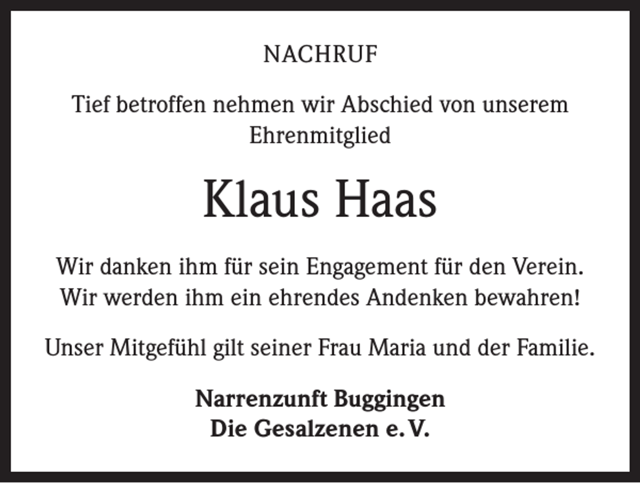 <p>NACHRUF<br />Tief betroffen nehmen wir Abschied von unserem<br />Ehrenmitglied</p><p>Klaus Haas<br />Wir danken ihm für sein Engagement für den Verein.<br />Wir werden ihm ein ehrendes Andenken bewahren!<br />Unser Mitgefühl gilt seiner Frau Maria und der Familie.<br />Narrenzunft Buggingen<br />Die Gesalzenen e. V.</p>