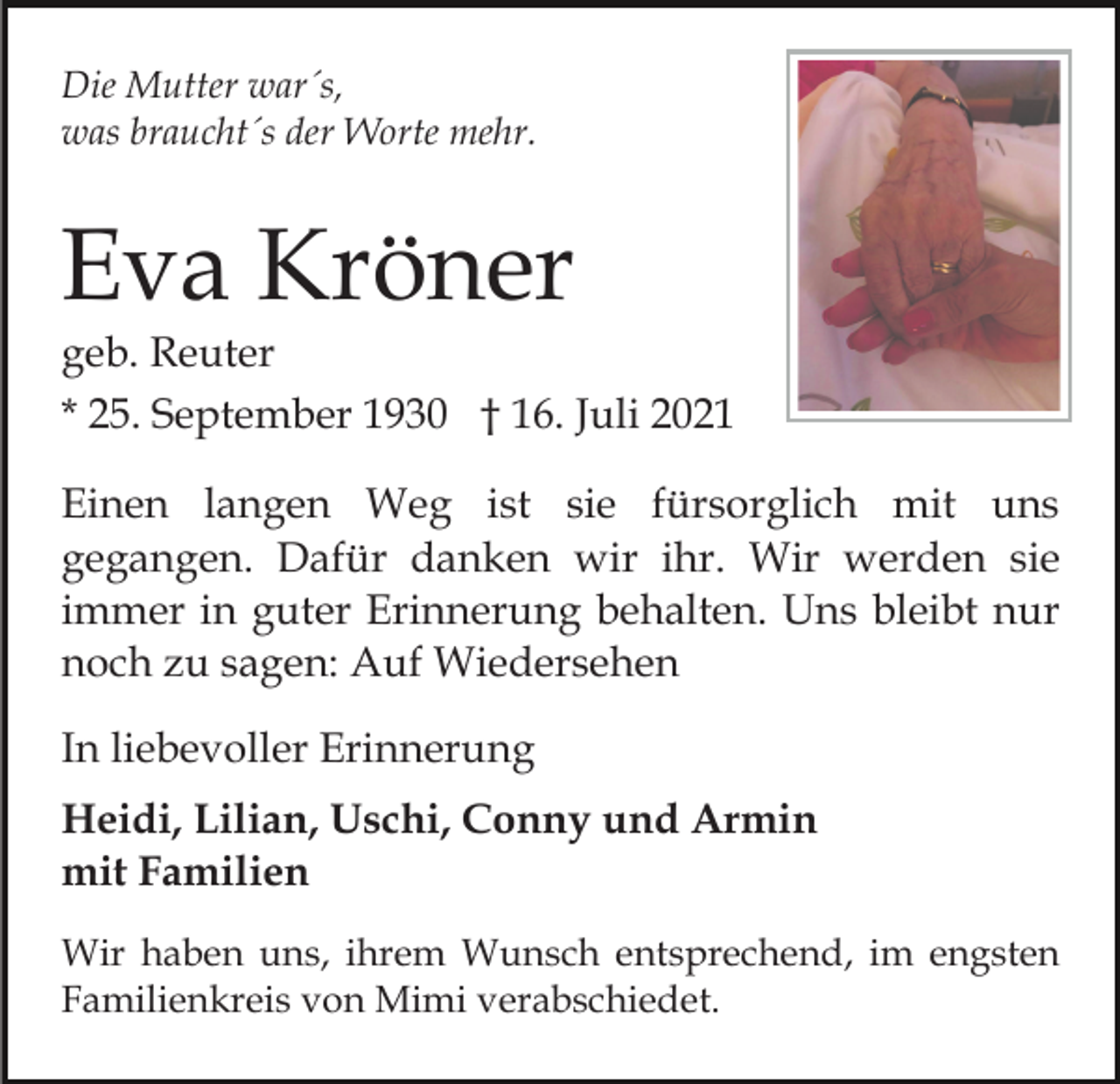 <p>Die Mutter war´s,<br />was braucht´s der Worte mehr.</p><p>Eva Kröner</p><p>geb. Reuter<br />* 25. September 1930 † 16. Juli 2021<br />Einen langen Weg ist sie fürsorglich mit uns<br />gegangen. Dafür danken wir ihr. Wir werden sie<br />immer in guter Erinnerung behalten. Uns bleibt nur<br />noch zu sagen: Auf Wiedersehen<br />In liebevoller Erinnerung<br />Heidi, Lilian, Uschi, Conny und Armin<br />mit Familien<br />Wir haben uns, ihrem Wunsch entsprechend, im engsten<br />Familienkreis von Mimi verabschiedet.</p>