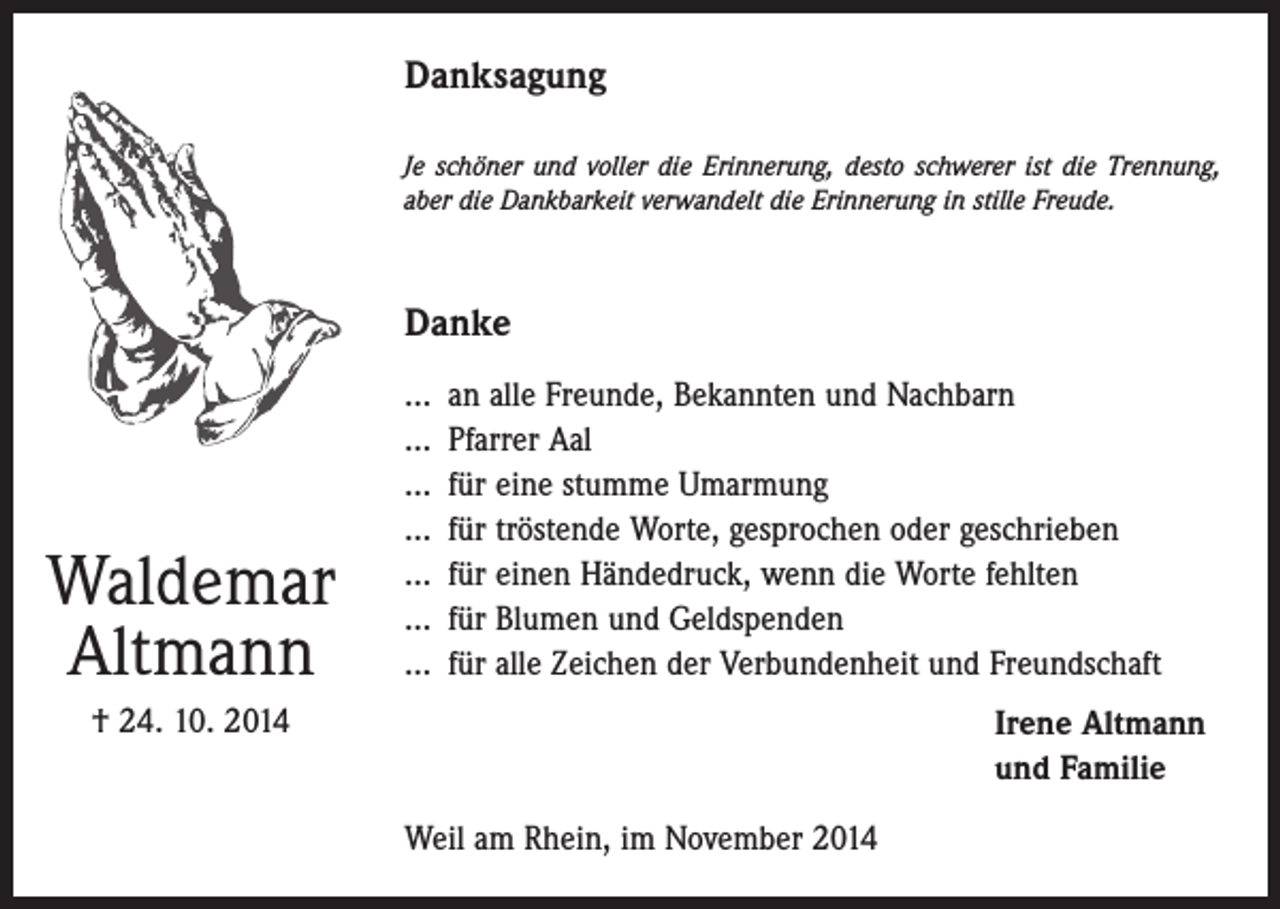 <p>Danksagung<br />Je schöner und voller die Erinnerung, desto schwerer ist die Trennung,<br />aber die Dankbarkeit verwandelt die Erinnerung in stille Freude.</p><p>Danke</p><p>Waldemar<br />Altmann</p><p>... an alle Freunde, Bekannten und Nachbarn<br />... Pfarrer Aal<br />... für eine stumme Umarmung<br />... für tröstende Worte, gesprochen oder geschrieben<br />... für einen Händedruck, wenn die Worte fehlten<br />... für Blumen und Geldspenden<br />... für alle Zeichen der Verbundenheit und Freundschaft</p><p>† 24. 10. 2014</p><p>Irene Altmann<br />und Familie<br />Weil am Rhein, im November 2014</p>