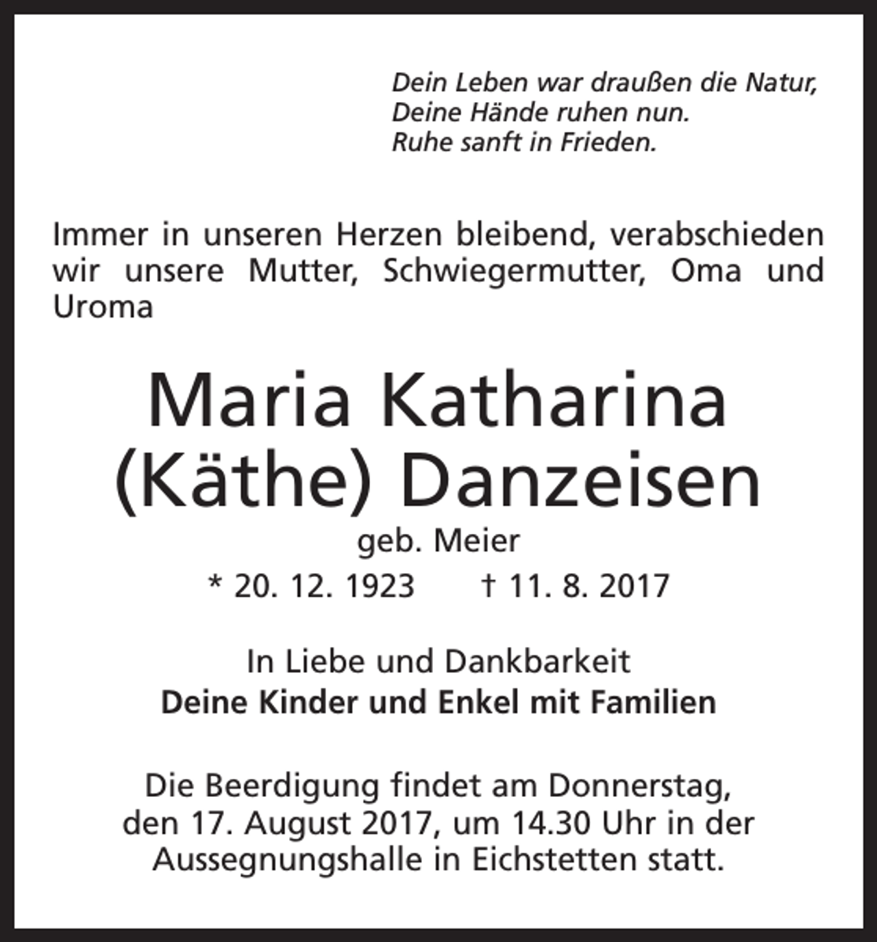 <p>Dein Leben war draußen die Natur,<br />Deine Hände ruhen nun.<br />Ruhe sanft in Frieden.</p><p>Immer in unseren Herzen bleibend, verabschieden<br />wir unsere Mutter, Schwiegermutter, Oma und<br />Uroma</p><p>Maria Katharina<br />(Käthe) Danzeisen<br />geb. Meier<br />* 20. 12. 1923 † 11. 8. 2017</p><p>In Liebe und Dankbarkeit<br />Deine Kinder und Enkel mit Familien<br />Die Beerdigung findet am Donnerstag,<br />den 17. August 2017, um 14.30 Uhr in der<br />Aussegnungshalle in Eichstetten statt.</p>