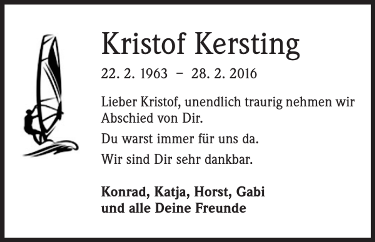<p>Kristof Kersting<br />22. 2. 1963 – 28. 2. 2016<br />Lieber Kristof, unendlich traurig nehmen wir<br />Abschied von Dir.<br />Du warst immer für uns da.<br />Wir sind Dir sehr dankbar.<br />Konrad, Katja, Horst, Gabi<br />und alle Deine Freunde</p>
