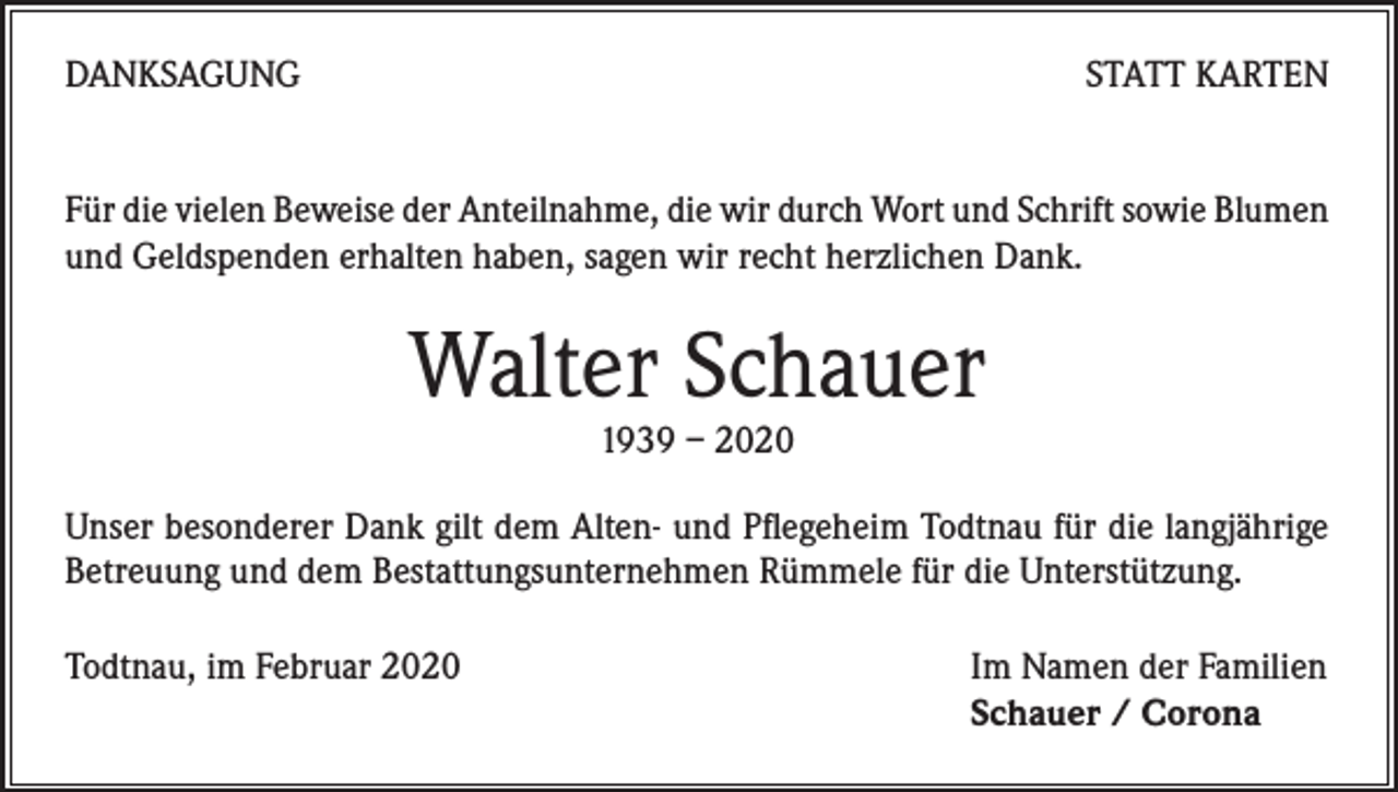 <p>DANKSAGUNG</p><p>STATT KARTEN</p><p>Für die vielen Beweise der Anteilnahme, die wir durch Wort und Schrift sowie Blumen<br />und Geldspenden erhalten haben, sagen wir recht herzlichen Dank.</p><p>Walter Schauer<br />1939 – 2020</p><p>Unser besonderer Dank gilt dem Alten- und Pflegeheim Todtnau für die langjährige<br />Betreuung und dem Bestattungsunternehmen Rümmele für die Unterstützung.<br />Todtnau, im Februar 2020</p><p>Im Namen der Familien<br />Schauer / Corona</p>