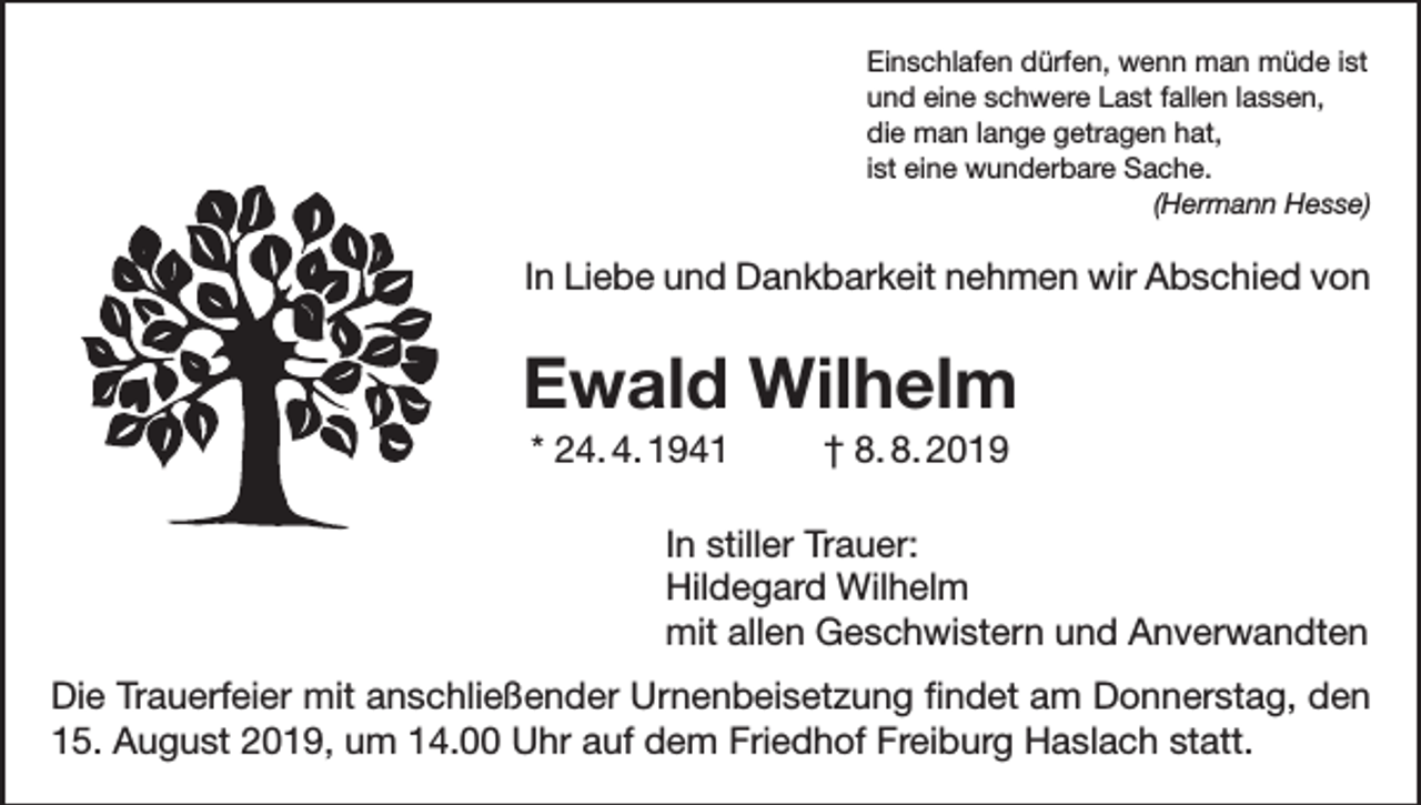 <p>Einschlafen dürfen, wenn man müde ist<br />und eine schwere Last fallen lassen,<br />die man lange getragen hat,<br />ist eine wunderbare Sache.<br />(Hermann Hesse)</p><p>In Liebe und Dankbarkeit nehmen wir Abschied von</p><p>Ewald Wilhelm<br />* 24. 4. 1941 † 8. 8. 2019<br />In stiller Trauer:<br />Hildegard Wilhelm<br />mit allen Geschwistern und Anverwandten<br />Die Trauerfeier mit anschließender Urnenbeisetzung findet am Donnerstag, den<br />15. August 2019, um 14.00 Uhr auf dem Friedhof Freiburg Haslach statt.</p>