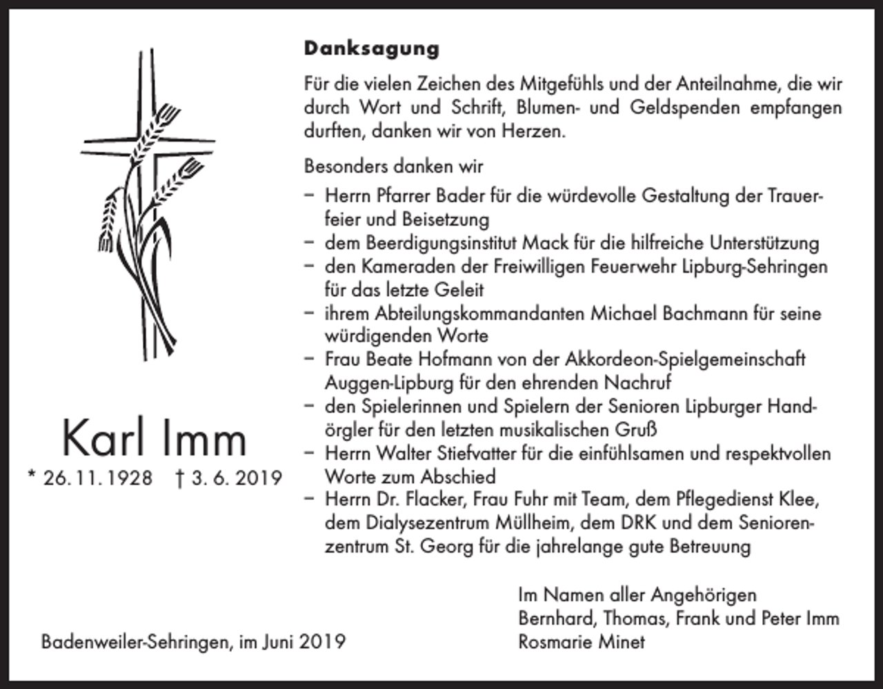 <p>Danksagung<br />Für die vielen Zeichen des Mitgefühls und der Anteilnahme, die wir<br />durch Wort und Schrift, Blumen- und Geldspenden empfangen<br />durften, danken wir von Herzen.</p><p>Karl Imm</p><p>* 26. 11. 1928 † 3. 6. 2019</p><p>Besonders danken wir<br />– Herrn Pfarrer Bader für die würdevolle Gestaltung der Trauerfeier und Beisetzung<br />– dem Beerdigungsinstitut Mack für die hilfreiche Unterstützung<br />– den Kameraden der Freiwilligen Feuerwehr Lipburg-Sehringen<br />für das letzte Geleit<br />– ihrem Abteilungskommandanten Michael Bachmann für seine<br />würdigenden Worte<br />– Frau Beate Hofmann von der Akkordeon-Spielgemeinschaft<br />Auggen-Lipburg für den ehrenden Nachruf<br />– den Spielerinnen und Spielern der Senioren Lipburger Hand­<br />örgler für den letzten musikalischen Gruß<br />– Herrn Walter Stiefvatter für die einfühlsamen und respektvollen<br />Worte zum Abschied<br />– Herrn Dr. Flacker, Frau Fuhr mit Team, dem Pflegedienst Klee,<br />dem Dialysezentrum Müllheim, dem DRK und dem Seniorenzentrum St. Georg für die jahrelange gute Betreuung</p><p>Badenweiler-Sehringen, im Juni 2019</p><p>Im Namen aller Angehörigen<br />Bernhard, Thomas, Frank und Peter Imm<br />Rosmarie Minet</p>