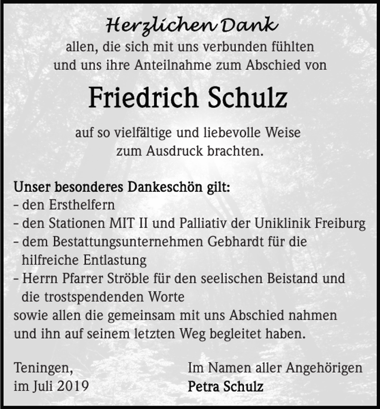 <p>allen, die sich mit uns verbunden fühlten<br />und uns ihre Anteilnahme zum Abschied von</p><p>auf so vielfältige und liebevolle Weise<br />zum Ausdruck brachten.</p><p>- den Ersthelfern<br />- den Stationen MIT II und Palliativ der Uniklinik Freiburg<br />- dem Bestattungsunternehmen Gebhardt für die<br />hilfreiche Entlastung<br />- Herrn Pfarrer Ströble für den seelischen Beistand und<br />die trostspendenden Worte<br />sowie allen die gemeinsam mit uns Abschied nahmen<br />und ihn auf seinem letzten Weg begleitet haben.<br />Teningen,<br />im Juli 2019</p><p>Im Namen aller Angehörigen</p>