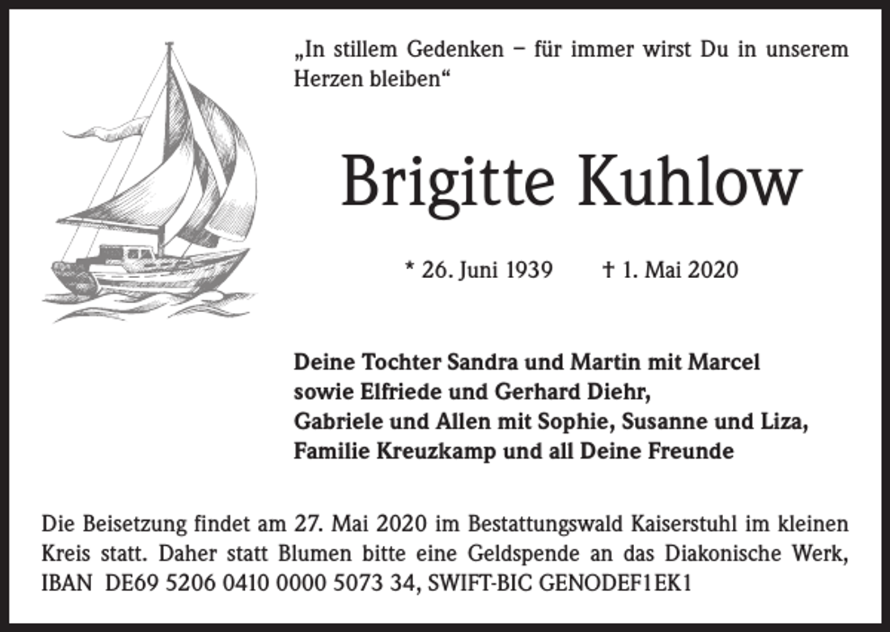 <p>„In stillem Gedenken – für immer wirst Du in unserem<br />Herzen bleiben“</p><p>Brigitte Kuhlow<br />* 26. Juni 1939 † 1. Mai 2020</p><p>Deine Tochter Sandra und Martin mit Marcel<br />sowie Elfriede und Gerhard Diehr,<br />Gabriele und Allen mit Sophie, Susanne und Liza,<br />Familie Kreuzkamp und all Deine Freunde<br />Die Beisetzung findet am 27. Mai 2020 im Bestattungswald Kaiserstuhl im kleinen<br />Kreis statt. Daher statt Blumen bitte eine Geldspende an das Diakonische Werk,<br />IBAN DE69 5206 041000 5074, SWIFT-BIC GENODEF1EK1</p>