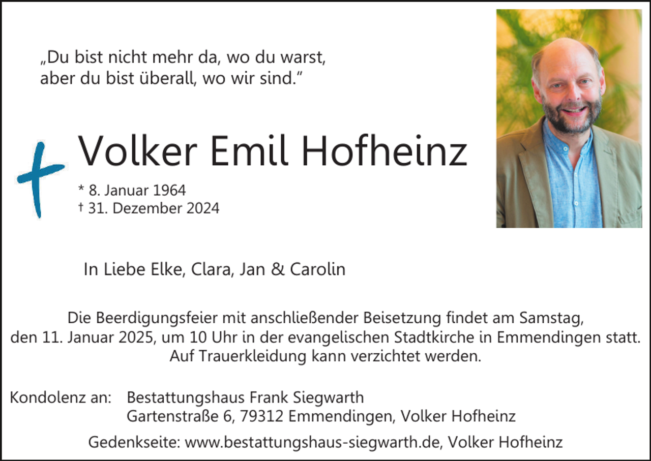 <p>„Du bist nicht mehr da, wo du warst,<br />aber du bist überall, wo wir sind.”</p><p>Volker Emil Hofheinz<br />* 8. Januar 1964<br />† 31. Dezember 2024</p><p>In Liebe Elke, Clara, Jan &amp; Carolin<br />Die Beerdigungsfeier mit anschließender Beisetzung findet am Samstag,<br />den 11. Januar 2025, um 10 Uhr in der evangelischen Stadtkirche in Emmendingen statt.<br />Auf Trauerkleidung kann verzichtet werden.<br />Kondolenz an: Bestattungshaus Frank Siegwarth<br />Gartenstraße 6, 79312 Emmendingen, Volker Hofheinz<br />Gedenkseite: www.bestattungshaus-siegwarth.de, Volker Hofheinz</p>
