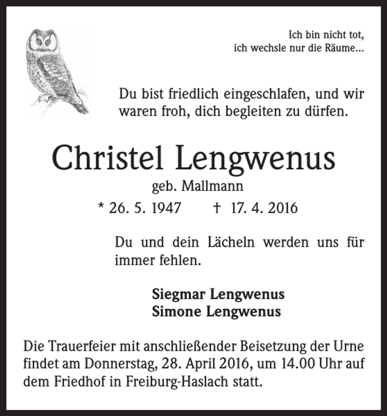 <p>Ich bin nicht tot,<br />ich wechsle nur die Räume…</p><p>Du bist friedlich eingeschlafen, und wir<br />waren froh, dich begleiten zu dürfen.</p><p>Christel Lengwenus<br />geb. Mallmann<br />* 26. 5. 1947 † 17. 4. 2016</p><p>Du und dein Lächeln werden uns für<br />immer fehlen.<br />Siegmar Lengwenus<br />Simone Lengwenus<br />Die Trauerfeier mit anschließender Beisetzung der Urne<br />findet am Donnerstag, 28. April 2016, um 14.00 Uhr auf<br />dem Friedhof in Freiburg-Haslach statt.</p>