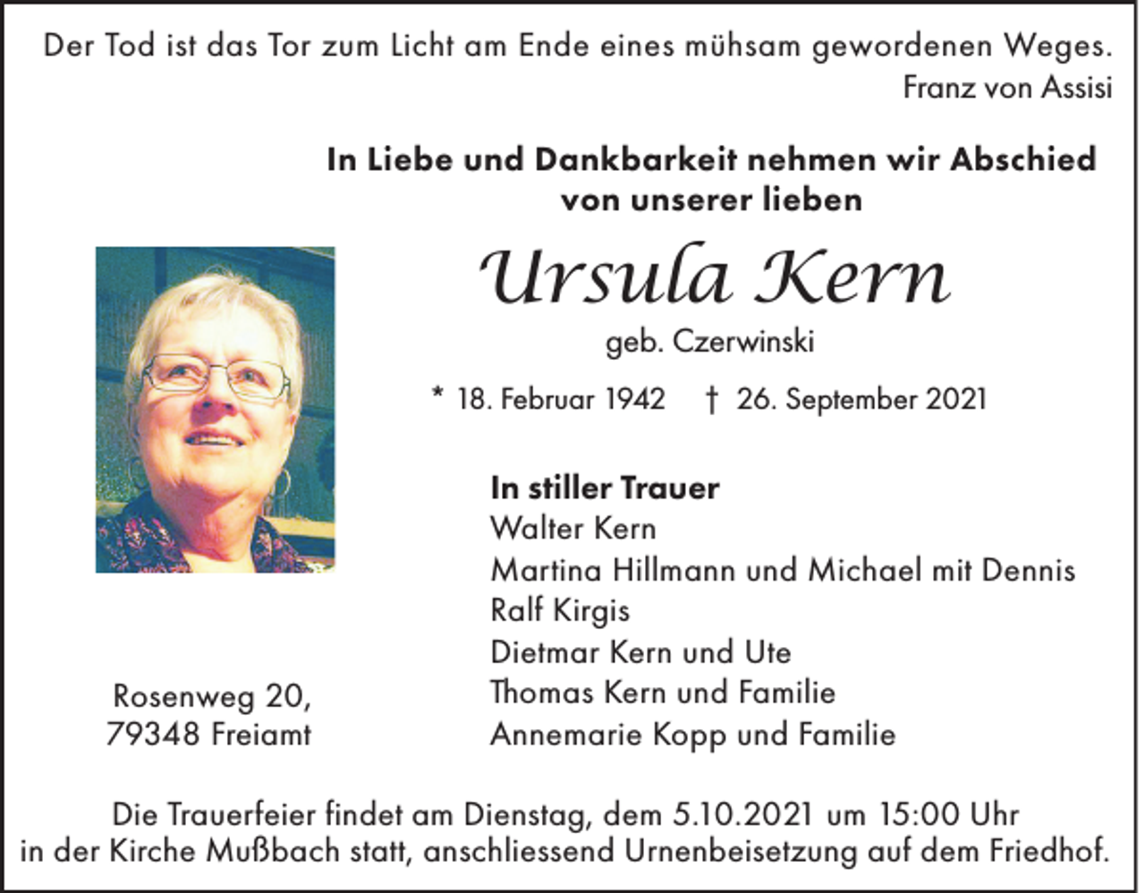<p>Der Tod ist das Tor zum Licht am Ende eines mühsam gewordenen Weges.</p><p>Franz von Assisi<br />In Liebe und Dankbarkeit nehmen wir Abschied<br />von unserer lieben</p><p>Ursula Kern<br />geb. Czerwinski</p><p>* 18. Februar 1942</p><p>Rosenweg 20,<br />79348 Freiamt</p><p>† 26. September 2021</p><p>In stiller Trauer<br />Walter Kern<br />Martina Hillmann und Michael mit Dennis<br />Ralf Kirgis<br />Dietmar Kern und Ute<br />Thomas Kern und Familie<br />Annemarie Kopp und Familie</p><p>Die Trauerfeier findet am Dienstag, dem 5.10.2021 um 15:00 Uhr<br />in der Kirche Mußbach statt, anschliessend Urnenbeisetzung auf dem Friedhof.</p>