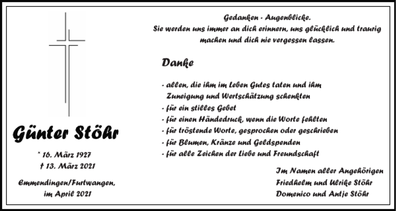 <p>Gedanken - Augenblicke.<br />Sie werden uns immer an dich erinnern, uns glücklich und traurig<br />machen und dich nie vergessen lassen.</p><p>Danke</p><p>* 16. März 1927<br />† 13. März 2021<br />Emmendingen/Furtwangen,<br />im April 2021</p><p>- allen, die ihm im Leben Gutes taten und ihm<br />Zuneigung und Wertschätzung schenkten<br />- für ein stilles Gebet<br />- für einen Händedruck, wenn die Worte fehlten<br />- für tröstende Worte, gesprochen oder geschrieben<br />- für Blumen, Kränze und Geldspenden<br />- für alle Zeichen der Liebe und Freundschaft<br />Im Namen aller Angehörigen<br />Friedhelm und Ulrike Stöhr<br />Domenico und Antje Stöhr</p>