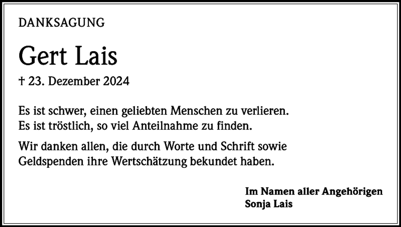 <p>DANKSAGUNG</p><p>Gert Lais<br />† 23. Dezember 2024<br />Es ist schwer, einen geliebten Menschen zu verlieren.<br />Es ist tröstlich, so viel Anteilnahme zu finden.<br />Wir danken allen, die durch Worte und Schrift sowie<br />Geldspenden ihre Wertschätzung bekundet haben.<br />Im Namen aller Angehörigen<br />Sonja Lais</p>