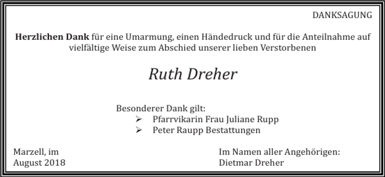 <p>DANKSAGUNG<br />Herzlichen Dank für eine Umarmung, einen Händedruck und für die Anteilnahme auf<br />vielfältige Weise zum Abschied unserer lieben Verstorbenen</p><p>Ruth Dreher<br />Besonderer Dank gilt:<br />� Pfarrvikarin Frau Juliane Rupp<br />� Peter Raupp Bestattungen<br />Marzell, im<br />August 2018</p><p>Im Namen aller Angehörigen:<br />Dietmar Dreher</p>