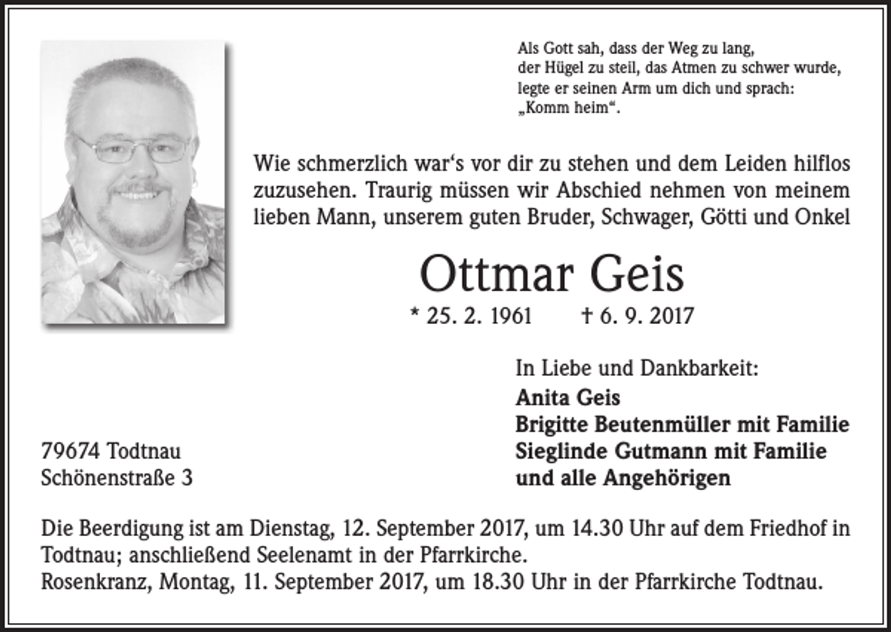 <p>Als Gott sah, dass der Weg zu lang,<br />der Hügel zu steil, das Atmen zu schwer wurde,<br />legte er seinen Arm um dich und sprach:<br />„Komm heim“.</p><p>Wie schmerzlich war‘s vor dir zu stehen und dem Leiden hilflos<br />zuzusehen. Traurig müssen wir Abschied nehmen von meinem<br />lieben Mann, unserem guten Bruder, Schwager, Götti und Onkel</p><p>Ottmar Geis</p><p>* 25. 2. 1961 † 6. 9. 2019674 Todtnau<br />Schönenstraße 3</p><p>In Liebe und Dankbarkeit:<br />Anita Geis<br />Brigitte Beutenmüller mit Familie<br />Sieglinde Gutmann mit Familie<br />und alle Angehörigen</p><p>Die Beerdigung ist am Dienstag, 12. September 2017, um 14.30 Uhr auf dem Friedhof in<br />Todtnau; anschließend Seelenamt in der Pfarrkirche.<br />Rosenkranz, Montag, 11. September 2017, um 18.30 Uhr in der Pfarrkirche Todtnau.</p>