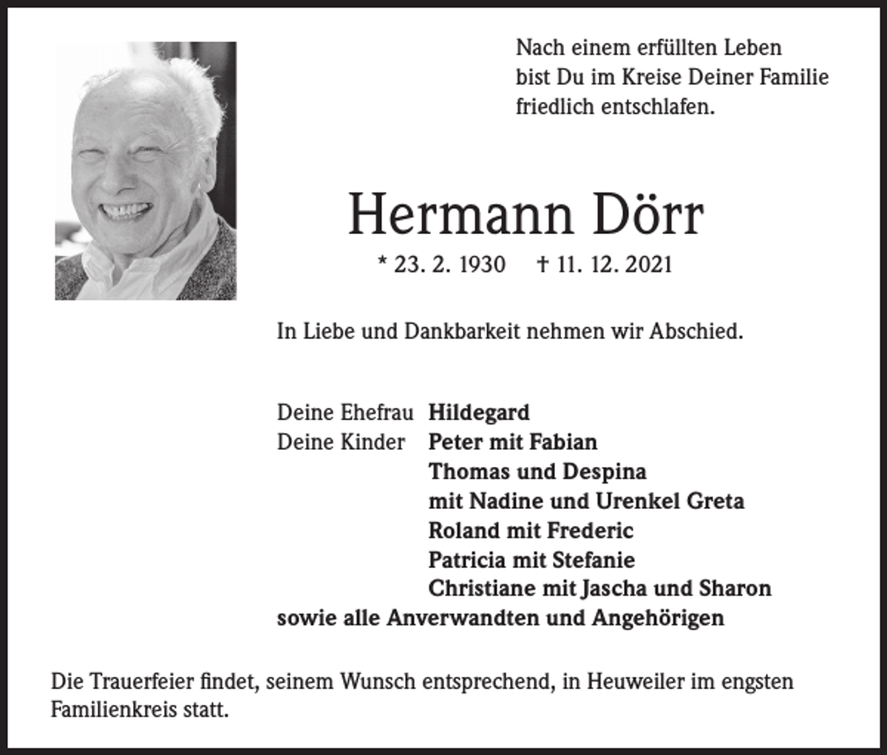 <p>Nach einem erfüllten Leben<br />bist Du im Kreise Deiner Familie<br />friedlich entschlafen.</p><p>Hermann Dörr<br />* 23. 2. 1930</p><p>† 11. 12. 2021</p><p>In Liebe und Dankbarkeit nehmen wir Abschied.<br />Deine Ehefrau Hildegard<br />Deine Kinder Peter mit Fabian</p><p>Thomas und Despina</p><p>mit Nadine und Urenkel Greta</p><p>Roland mit Frederic</p><p>Patricia mit Stefanie</p><p>Christiane mit Jascha und Sharon<br />sowie alle Anverwandten und Angehörigen<br />Die Trauerfeier findet, seinem Wunsch entsprechend, in Heuweiler im engsten<br />Familienkreis statt.</p>