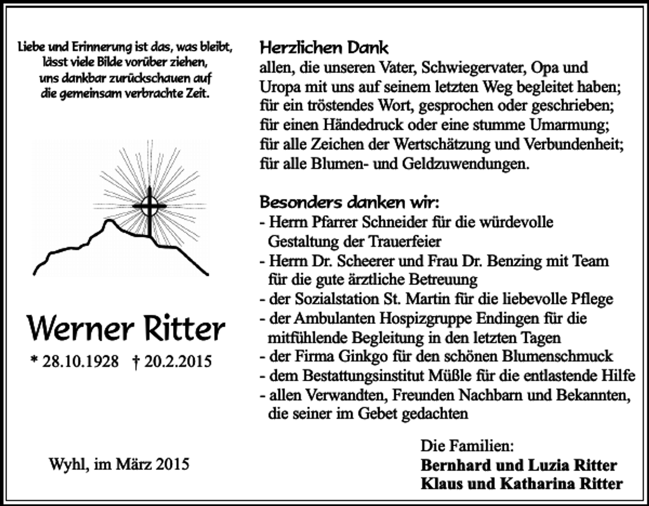 <p>Liebe und Erinnerung ist das, was bleibt,<br />lässt viele Bilde vorüber ziehen,<br />uns dankbar zurückschauen auf<br />die gemeinsam verbrachte Zeit.</p><p>Werner Ritter<br />* 28.10.1928 † 20.2.2015</p><p>Wyhl, im März 2015</p><p>Herzlichen Dank<br />allen, die unseren Vater, Schwiegervater, Opa und<br />Uropa mit uns auf seinem letzten Weg begleitet haben;<br />für ein tröstendes Wort, gesprochen oder geschrieben;<br />für einen Händedruck oder eine stumme Umarmung;<br />für alle Zeichen der Wertschätzung und Verbundenheit;<br />für alle Blumen- und Geldzuwendungen.<br />Besonders danken wir:<br />- Herrn Pfarrer Schneider für die würdevolle<br />Gestaltung der Trauerfeier<br />- Herrn Dr. Scheerer und Frau Dr. Benzing mit Team<br />für die gute ärztliche Betreuung<br />- der Sozialstation St. Martin für die liebevolle Pflege<br />- der Ambulanten Hospizgruppe Endingen für die<br />mitfühlende Begleitung in den letzten Tagen<br />- der Firma Ginkgo für den schönen Blumenschmuck<br />- dem Bestattungsinstitut Müßle für die entlastende Hilfe<br />- allen Verwandten, Freunden Nachbarn und Bekannten,<br />die seiner im Gebet gedachten<br />Die Familien:<br />Bernhard und Luzia Ritter<br />Klaus und Katharina Ritter</p>