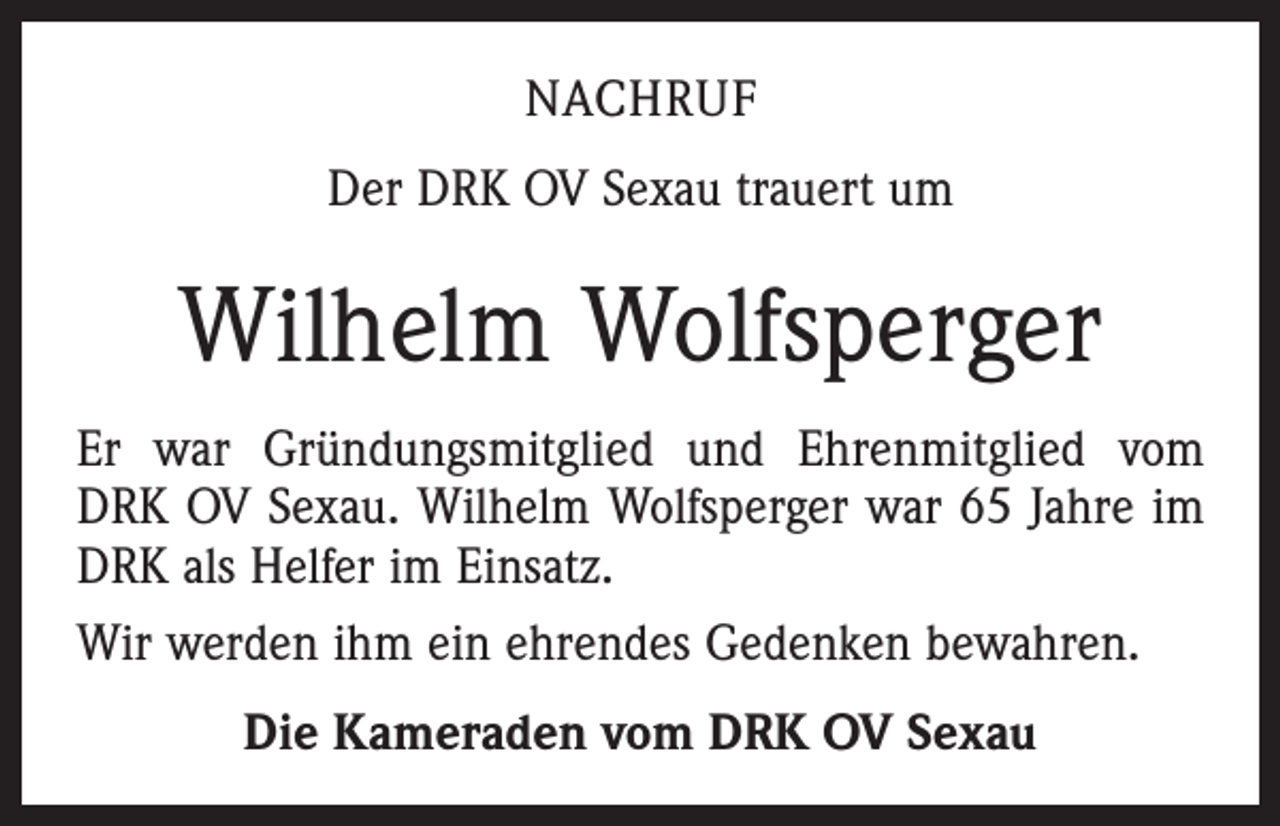 <p>NACHRUF<br />Der DRK OV Sexau trauert um</p><p>Wilhelm Wolfsperger<br />Er war Gründungsmitglied und Ehrenmitglied vom<br />DRK OV Sexau. Wilhelm Wolfsperger war 65 Jahre im<br />DRK als Helfer im Einsatz.<br />Wir werden ihm ein ehrendes Gedenken bewahren.<br />Die Kameraden vom DRK OV Sexau</p>