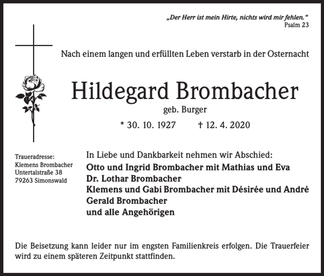 <p>„Der Herr ist mein Hirte, nichts wird mir fehlen.“<br />Psalm 23</p><p>Nach einem langen und erfüllten Leben verstarb in der Osternacht</p><p>Hildegard Brombacher<br />geb. Burger</p><p>* 30. 10. 1927<br />Traueradresse:<br />Klemens Brombacher<br />Untertalstraße 38<br />79263 Simonswald</p><p>† 12. 4. 2020</p><p>In Liebe und Dankbarkeit nehmen wir Abschied:<br />Otto und Ingrid Brombacher mit Mathias und Eva<br />Dr. Lothar Brombacher<br />Klemens und Gabi Brombacher mit Désirée und André<br />Gerald Brombacher<br />und alle Angehörigen</p><p>Die Beisetzung kann leider nur im engsten Familienkreis erfolgen. Die Trauerfeier<br />wird zu einem späteren Zeitpunkt stattfinden.</p>