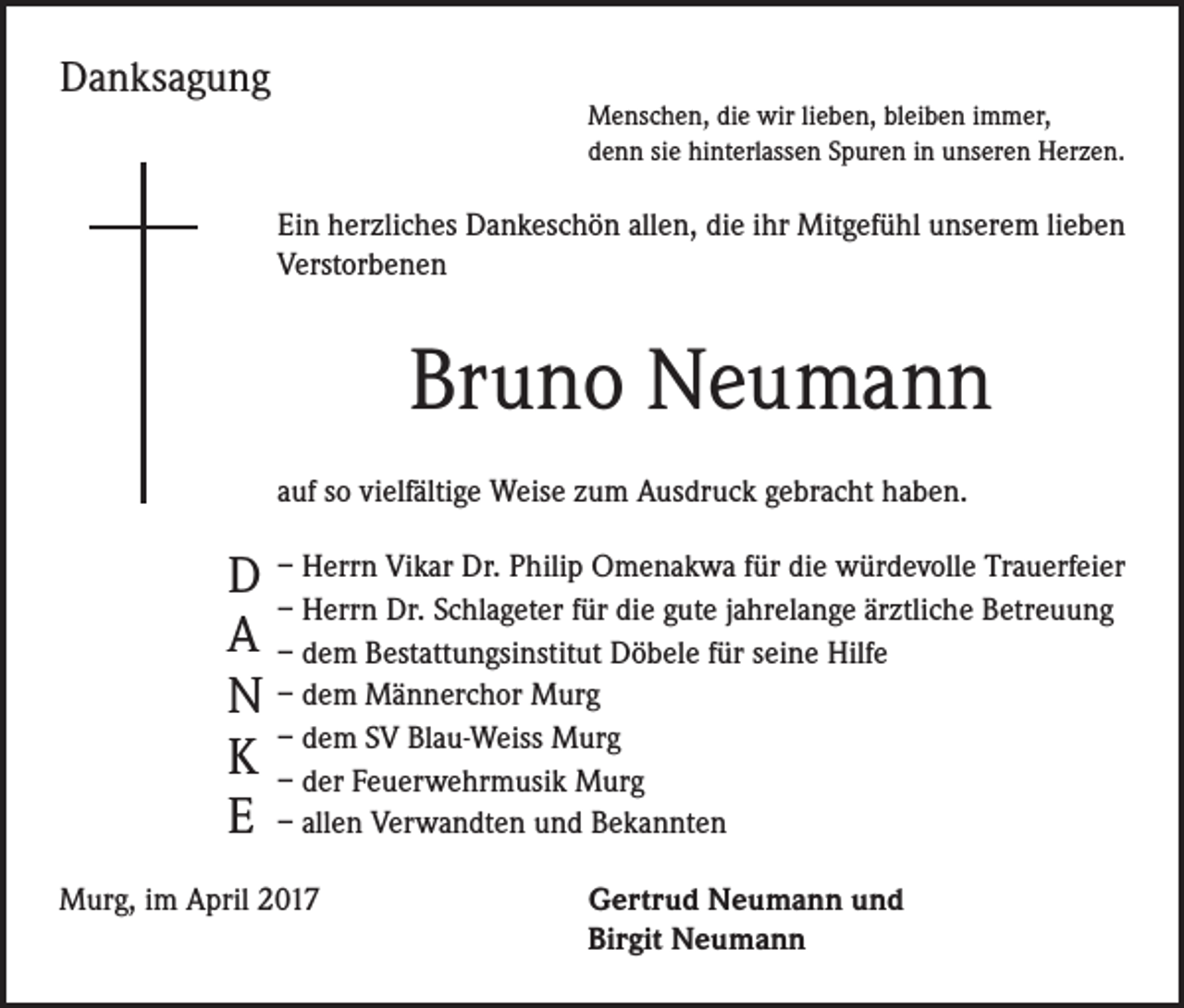 <p>Danksagung</p><p>Menschen, die wir lieben, bleiben immer,<br />denn sie hinterlassen Spuren in unseren Herzen.</p><p>Ein herzliches Dankeschön allen, die ihr Mitgefühl unserem lieben<br />Verstorbenen</p><p>Bruno Neumann<br />auf so vielfältige Weise zum Ausdruck gebracht haben.</p><p>D – Herrn Vikar Dr. Philip Omenakwa für die würdevolle Trauerfeier<br />– Herrn Dr. Schlageter für die gute jahrelange ärztliche Betreuung<br />A – dem Bestattungsinstitut Döbele für seine Hilfe<br />N – dem Männerchor Murg<br />SV Blau-Weiss Murg<br />K –– dem<br />der Feuerwehrmusik Murg<br />E – allen Verwandten und Bekannten<br />Murg, im April 2017</p><p>ertrud Neumann und<br />G<br />Birgit Neumann</p>