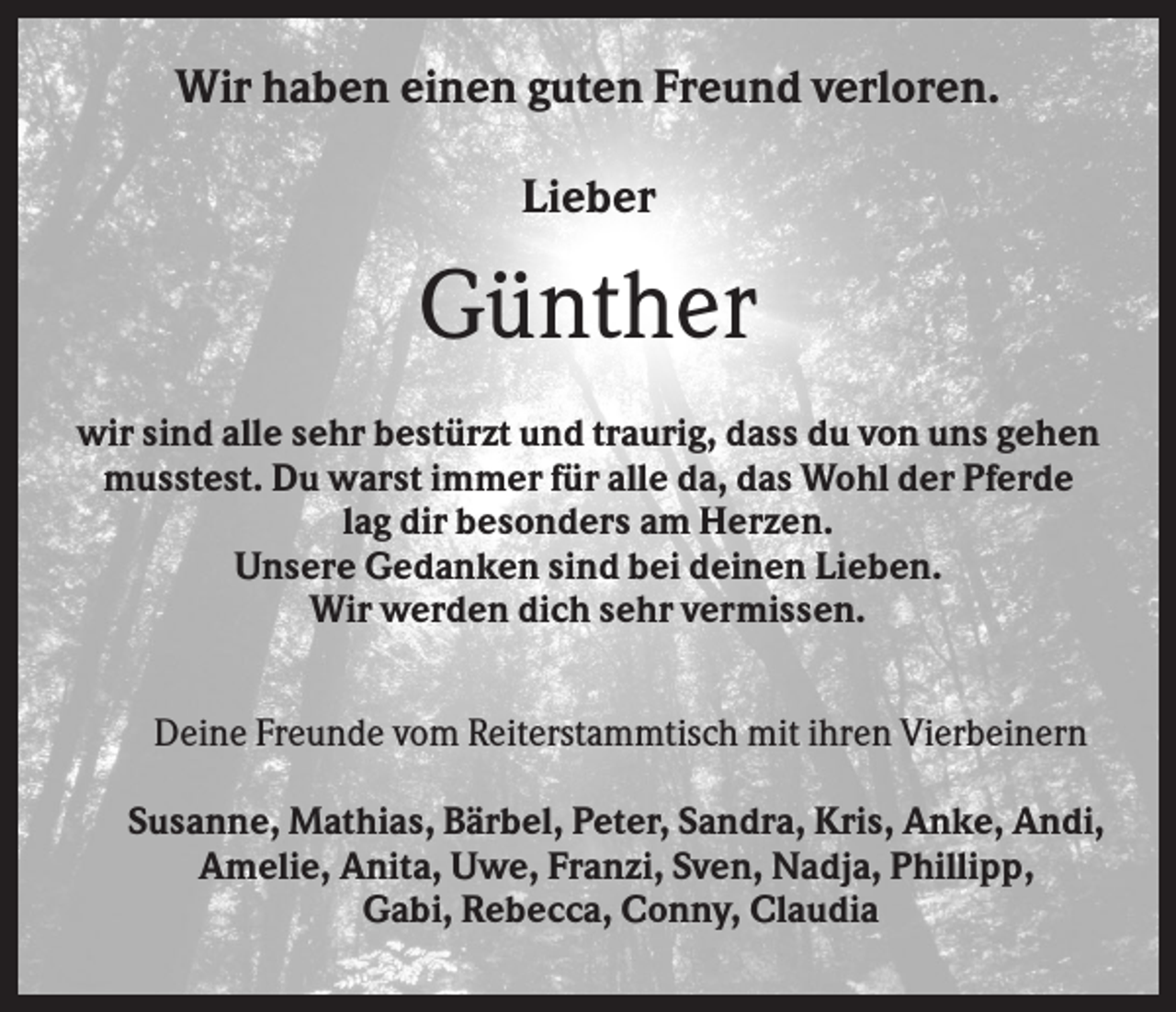 <p>Wir haben einen guten Freund verloren.<br />Lieber</p><p>Günther<br />wir sind alle sehr bestürzt und traurig, dass du von uns gehen<br />musstest. Du warst immer für alle da, das Wohl der Pferde<br />lag dir besonders am Herzen.<br />Unsere Gedanken sind bei deinen Lieben.<br />Wir werden dich sehr vermissen.<br />Deine Freunde vom Reiterstammtisch mit ihren Vierbeinern<br />Susanne, Mathias, Bärbel, Peter, Sandra, Kris, Anke, Andi,<br />Amelie, Anita, Uwe, Franzi, Sven, Nadja, Phillipp,<br />Gabi, Rebecca, Conny, Claudia</p>
