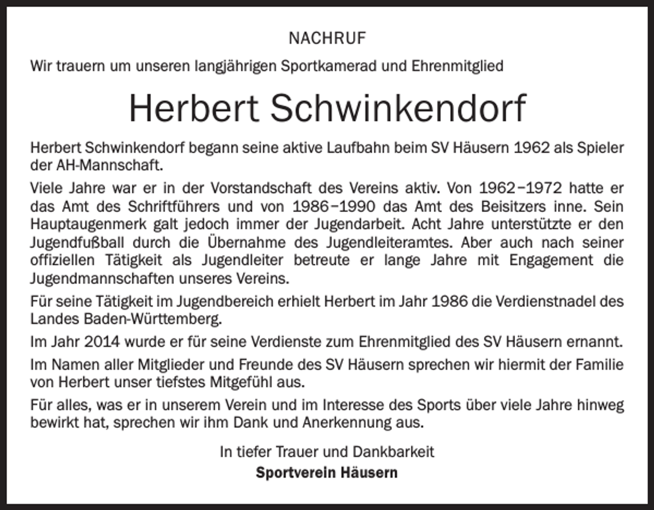 <p>NACHRUF<br />Wir trauern um unseren langjährigen Sportkamerad und Ehrenmitglied</p><p>Herbert Schwinkendorf<br />Herbert Schwinkendorf begann seine aktive Laufbahn beim SV Häusern 1962 als Spieler<br />der AH-Mannschaft.<br />Viele Jahre war er in der Vorstandschaft des Vereins aktiv. Von 1962 –1972 hatte er<br />das Amt des Schriftführers und von 1986 –1990 das Amt des Beisitzers inne. Sein<br />­Haupt­augenmerk galt jedoch immer der Jugendarbeit. Acht Jahre unterstützte er den<br />­Jugendfußball durch die Übernahme des Jugendleiteramtes. Aber auch nach seiner<br />­offiziellen Tätigkeit als Jugendleiter betreute er lange Jahre mit Engagement die<br />­Jugendmannschaften unseres Vereins.<br />Für seine Tätigkeit im Jugendbereich erhielt Herbert im Jahr 1986 die Verdienstnadel des<br />Landes Baden-Württemberg.<br />Im Jahr 2014 wurde er für seine Verdienste zum Ehrenmitglied des SV Häusern ernannt.<br />Im Namen aller Mitglieder und Freunde des SV Häusern sprechen wir hiermit der Familie<br />von Herbert unser tiefstes Mitgefühl aus.<br />Für alles, was er in unserem Verein und im Interesse des Sports über viele Jahre hinweg<br />bewirkt hat, sprechen wir ihm Dank und Anerkennung aus.<br />In tiefer Trauer und Dankbarkeit<br />Sportverein Häusern</p>