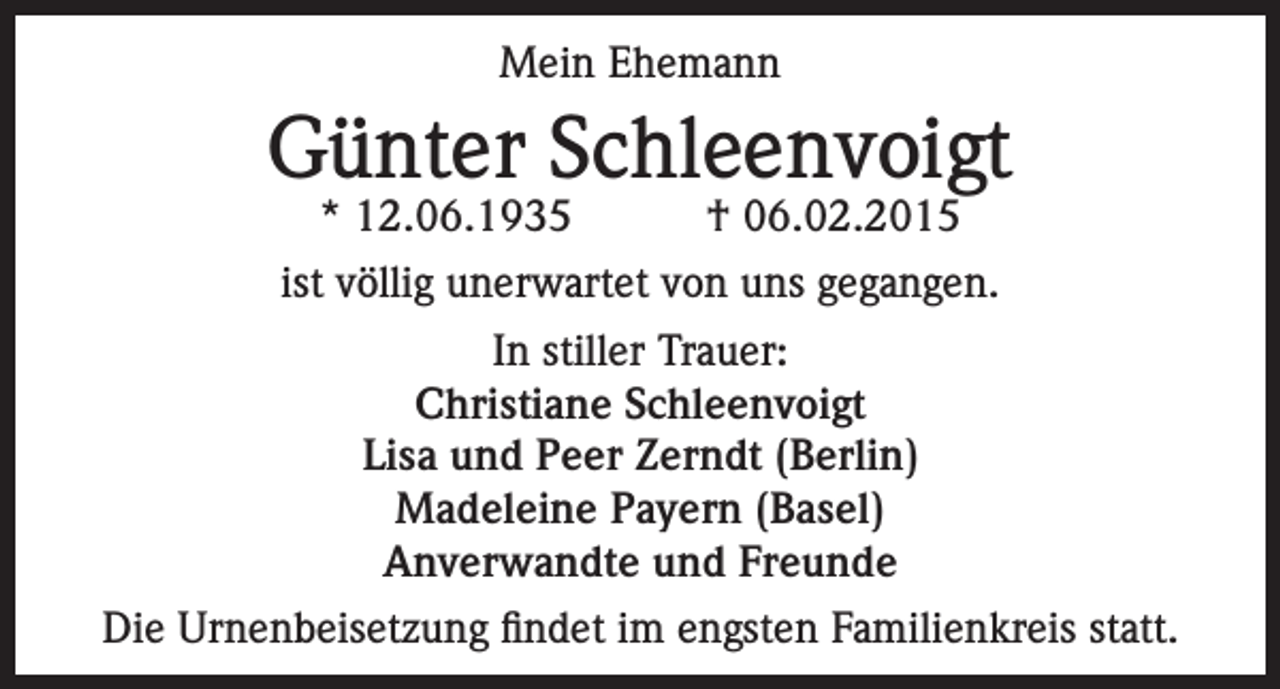 <p>Mein Ehemann</p><p>Günter Schleenvoigt<br />* 12.06.1935</p><p>† 06.02.2015</p><p>ist völlig unerwartet von uns gegangen.<br />In stiller Trauer:<br />Christiane Schleenvoigt<br />Lisa und Peer Zerndt (Berlin)<br />Madeleine Payern (Basel)<br />Anverwandte und Freunde<br />Die Urnenbeisetzung findet im engsten Familienkreis statt.</p>