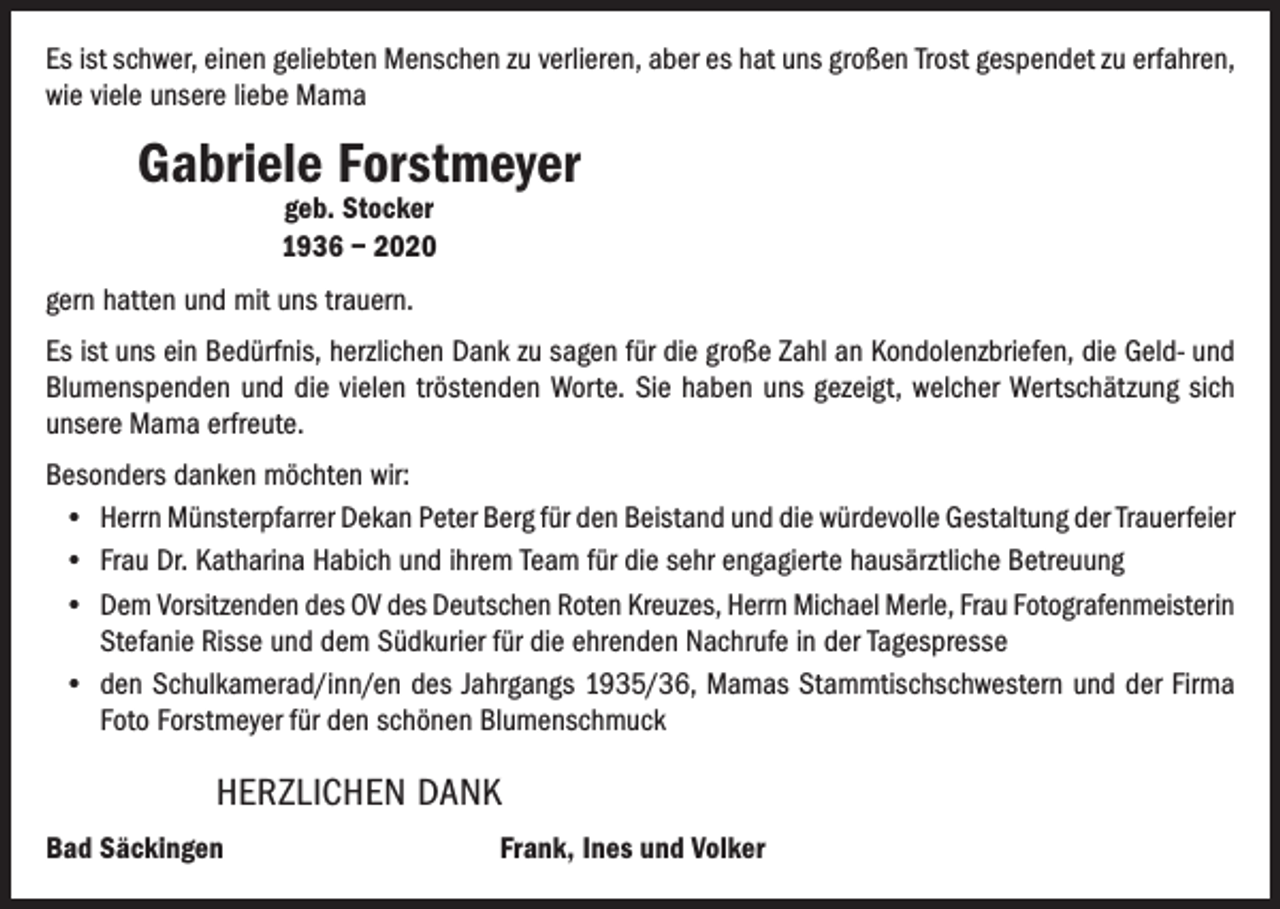 <p>Es ist schwer, einen geliebten Menschen zu verlieren, aber es hat uns großen Trost gespendet zu erfahren,<br />wie viele unsere liebe Mama</p><p>Gabriele Forstmeyer<br />geb. Stocker<br />1936 – 2020</p><p>gern hatten und mit uns trauern.<br />Es ist uns ein Bedürfnis, herzlichen Dank zu sagen für die große Zahl an Kondolenzbriefen, die Geld- und<br />Blumenspenden und die vielen tröstenden Worte. Sie haben uns gezeigt, welcher Wertschätzung sich<br />unsere Mama erfreute.<br />Besonders danken möchten wir:<br />• Herrn Münsterpfarrer Dekan Peter Berg für den Beistand und die würdevolle Gestaltung der Trauerfeier<br />• Frau Dr. Katharina Habich und ihrem Team für die sehr engagierte hausärztliche Betreuung<br />• Dem Vorsitzenden des OV des Deutschen Roten Kreuzes, Herrn Michael Merle, Frau Fotografenmeisterin<br />Stefanie Risse und dem Südkurier für die ehrenden Nachrufe in der Tagespresse<br />• den Schulkamerad/inn/en des Jahrgangs 1935/36, Mamas Stammtischschwestern und der Firma<br />Foto Forstmeyer für den schönen Blumenschmuck</p><p>HERZLICHEN DANK<br />Bad Säckingen</p><p>Frank, Ines und Volker</p>