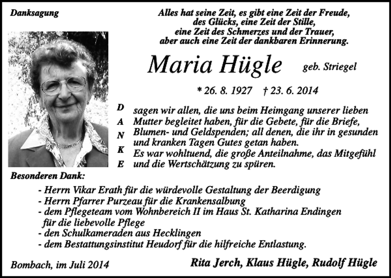 <p>Alles hat seine Zeit, es gibt eine Zeit der Freude,<br />des Glücks, eine Zeit der Stille,<br />eine Zeit des Schmerzes und der Trauer,<br />aber auch eine Zeit der dankbaren Erinnerung.</p><p>Danksagung</p><p>Maria Hügle</p><p>geb. Striegel</p><p>* 26. 8. 1927 † 23. 6. 2014<br />D</p><p>sagen wir allen, die uns beim Heimgang unserer lieben<br />Mutter begleitet haben, für die Gebete, für die Briefe,<br />N Blumen- und Geldspenden; all denen, die ihr in gesunden<br />und kranken Tagen Gutes getan haben.<br />K Es war wohltuend, die große Anteilnahme, das Mitgefühl<br />E und die Wertschätzung zu spüren.<br />A</p><p>Besonderen Dank:</p><p>- Herrn Vikar Erath für die würdevolle Gestaltung der Beerdigung<br />- Herrn Pfarrer Purzeau für die Krankensalbung<br />- dem Pflegeteam vom Wohnbereich II im Haus St. Katharina Endingen<br />für die liebevolle Pflege<br />- den Schulkameraden aus Hecklingen<br />- dem Bestattungsinstitut Heudorf für die hilfreiche Entlastung.<br />Bombach, im Juli 2014</p><p>Rita Jerch, Klaus Hügle, Rudolf Hügle</p>