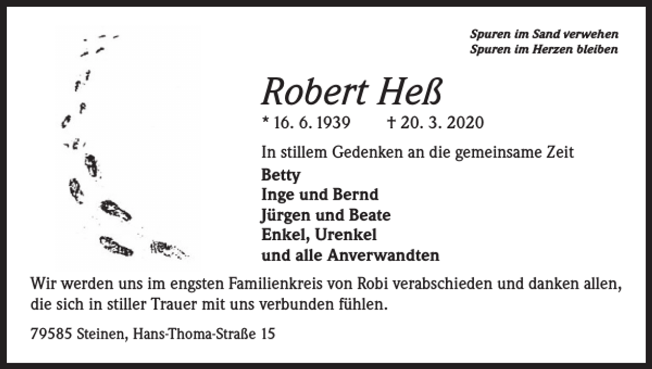 <p>Spuren im Sand verwehen<br />Spuren im Herzen bleiben</p><p>Robert Heß</p><p>* 16. 6. 1939 † 20. 3. 2020<br />In stillem Gedenken an die gemeinsame Zeit<br />Betty<br />Inge und Bernd<br />Jürgen und Beate<br />Enkel, Urenkel<br />und alle Anverwandten<br />Wir werden uns im engsten Familienkreis von Robi verabschieden und danken allen,<br />die sich in stiller Trauer mit uns verbunden fühlen.<br />79585 Steinen, Hans-Thoma-Straße 15</p>