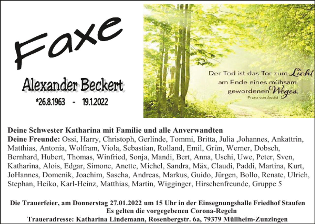 <p>Deine Schwester Katharina mit Familie und alle Anverwandten<br />Deine Freunde: Ossi, Harry, Christoph, Gerlinde, Tommi, Britta, Julia ,Johannes, Ankattrin,<br />Matthias, Antonia, Wolfram, Viola, Sebastian, Rolland, Emil, Grün, Werner, Dobsch,<br />Bernhard, Hubert, Thomas, Winfried, Sonja, Mandi, Bert, Anna, Uschi, Uwe, Peter, Sven,<br />Katharina, Alois, Edgar, Simone, Anette, Michel, Sandra, Mäx, Claudi, Paddi, Martina, Kurt,<br />JoHannes, Domenik, Joachim, Sascha, Andreas, Markus, Guido, Jürgen, Bollo, Renate, Ulrich,<br />Stephan, Heiko, Karl-Heinz, Matthias, Martin, Wigginger, Hirschenfreunde, Gruppe 5<br />Die Trauerfeier, am Donnerstag 27.01.2022 um 15 Uhr in der Einsegnungshalle Friedhof Staufen<br />Es gelten die vorgegebenen Corona-Regeln<br />Traueradresse: Katharina Lindemann, Rosenbergstr. 6a, 79379 Müllheim-Zunzingen</p>